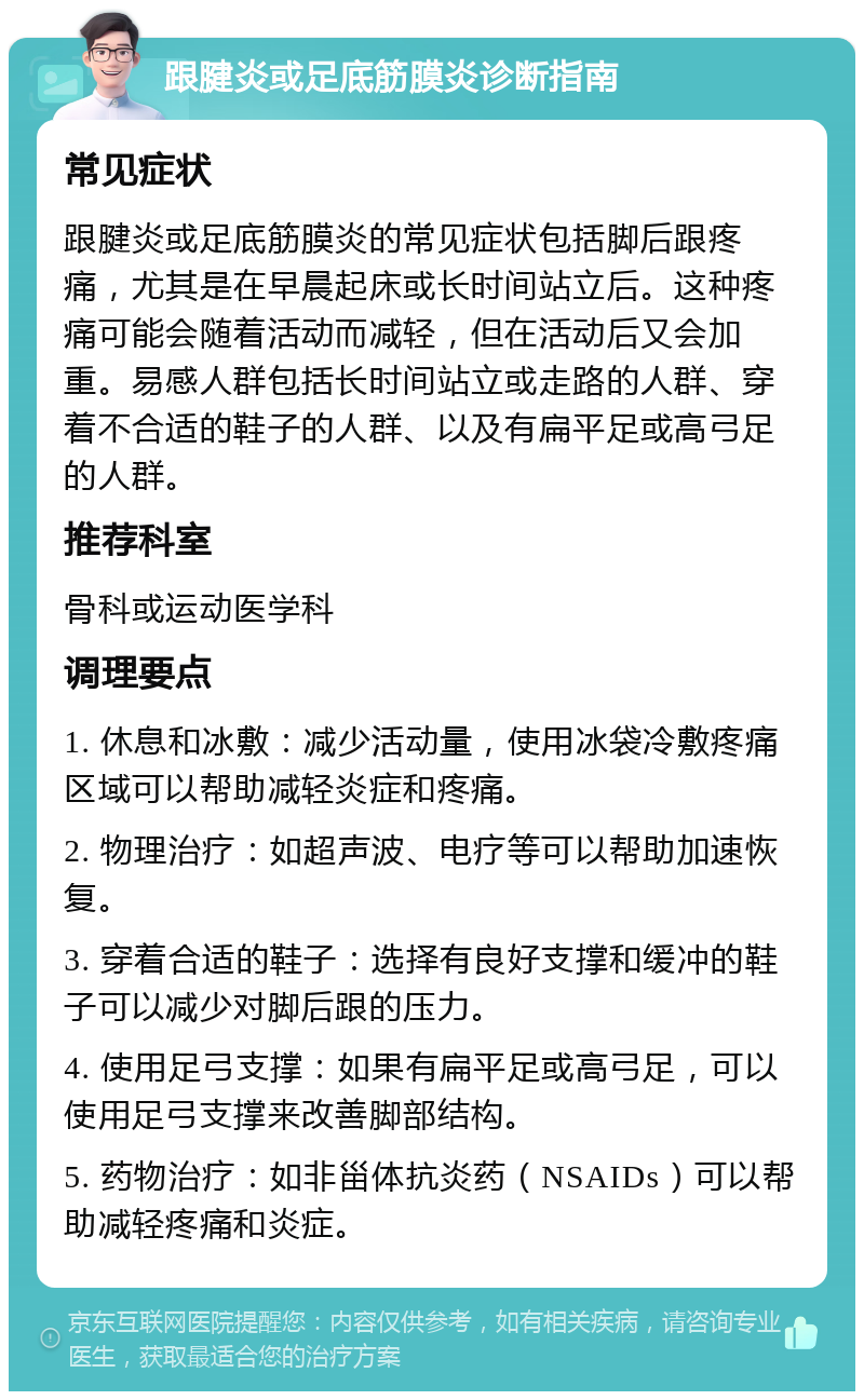 跟腱炎或足底筋膜炎诊断指南 常见症状 跟腱炎或足底筋膜炎的常见症状包括脚后跟疼痛，尤其是在早晨起床或长时间站立后。这种疼痛可能会随着活动而减轻，但在活动后又会加重。易感人群包括长时间站立或走路的人群、穿着不合适的鞋子的人群、以及有扁平足或高弓足的人群。 推荐科室 骨科或运动医学科 调理要点 1. 休息和冰敷：减少活动量，使用冰袋冷敷疼痛区域可以帮助减轻炎症和疼痛。 2. 物理治疗：如超声波、电疗等可以帮助加速恢复。 3. 穿着合适的鞋子：选择有良好支撑和缓冲的鞋子可以减少对脚后跟的压力。 4. 使用足弓支撑：如果有扁平足或高弓足，可以使用足弓支撑来改善脚部结构。 5. 药物治疗：如非甾体抗炎药（NSAIDs）可以帮助减轻疼痛和炎症。