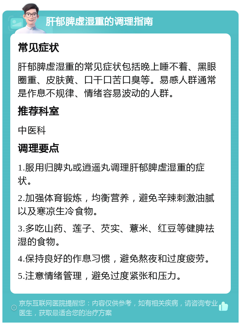 肝郁脾虚湿重的调理指南 常见症状 肝郁脾虚湿重的常见症状包括晚上睡不着、黑眼圈重、皮肤黄、口干口苦口臭等。易感人群通常是作息不规律、情绪容易波动的人群。 推荐科室 中医科 调理要点 1.服用归脾丸或逍遥丸调理肝郁脾虚湿重的症状。 2.加强体育锻炼，均衡营养，避免辛辣刺激油腻以及寒凉生冷食物。 3.多吃山药、莲子、芡实、薏米、红豆等健脾祛湿的食物。 4.保持良好的作息习惯，避免熬夜和过度疲劳。 5.注意情绪管理，避免过度紧张和压力。