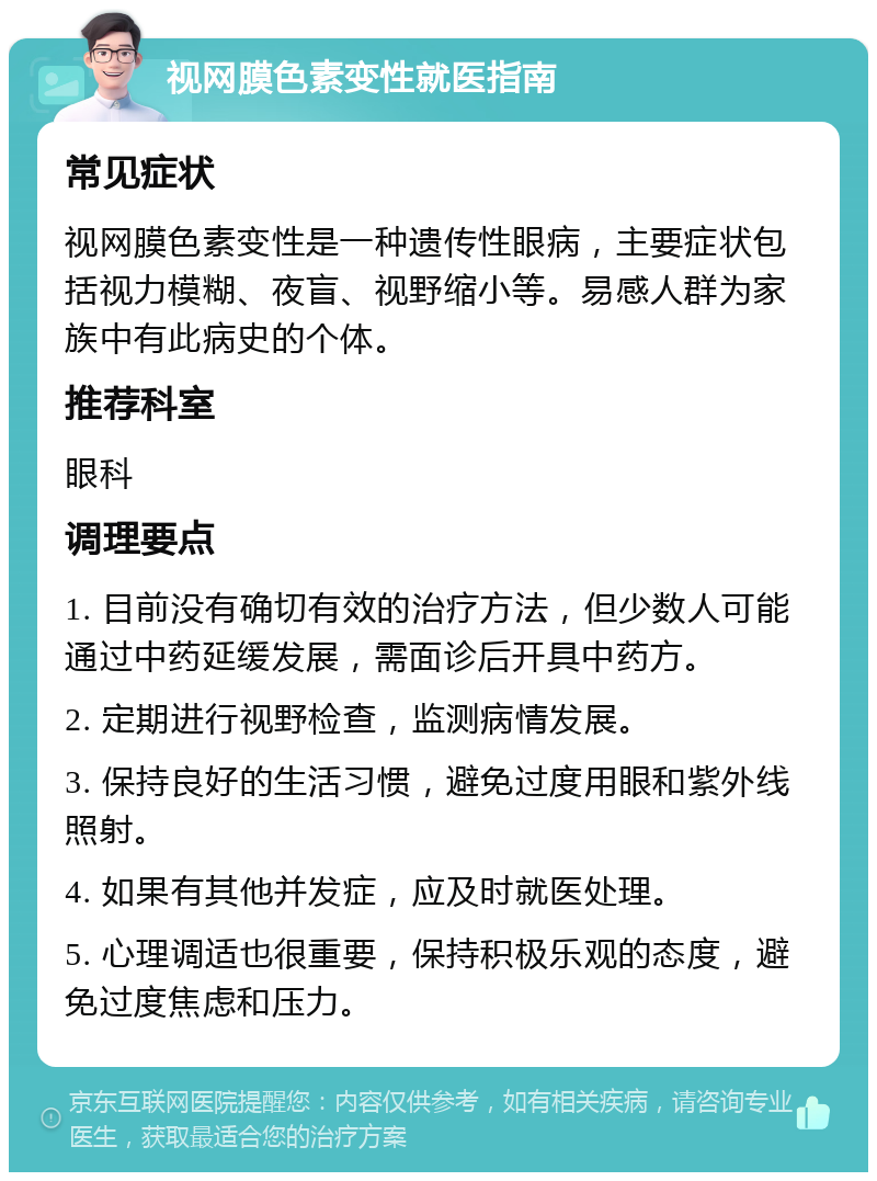 视网膜色素变性就医指南 常见症状 视网膜色素变性是一种遗传性眼病，主要症状包括视力模糊、夜盲、视野缩小等。易感人群为家族中有此病史的个体。 推荐科室 眼科 调理要点 1. 目前没有确切有效的治疗方法，但少数人可能通过中药延缓发展，需面诊后开具中药方。 2. 定期进行视野检查，监测病情发展。 3. 保持良好的生活习惯，避免过度用眼和紫外线照射。 4. 如果有其他并发症，应及时就医处理。 5. 心理调适也很重要，保持积极乐观的态度，避免过度焦虑和压力。