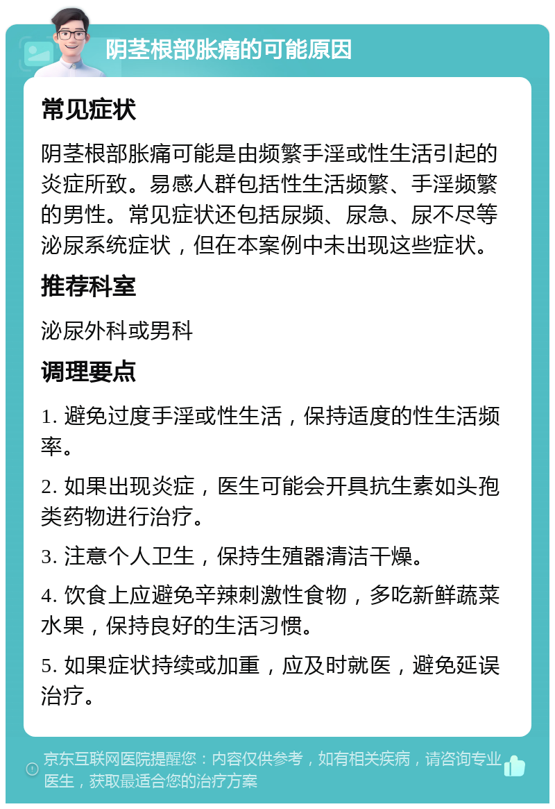 阴茎根部胀痛的可能原因 常见症状 阴茎根部胀痛可能是由频繁手淫或性生活引起的炎症所致。易感人群包括性生活频繁、手淫频繁的男性。常见症状还包括尿频、尿急、尿不尽等泌尿系统症状，但在本案例中未出现这些症状。 推荐科室 泌尿外科或男科 调理要点 1. 避免过度手淫或性生活，保持适度的性生活频率。 2. 如果出现炎症，医生可能会开具抗生素如头孢类药物进行治疗。 3. 注意个人卫生，保持生殖器清洁干燥。 4. 饮食上应避免辛辣刺激性食物，多吃新鲜蔬菜水果，保持良好的生活习惯。 5. 如果症状持续或加重，应及时就医，避免延误治疗。