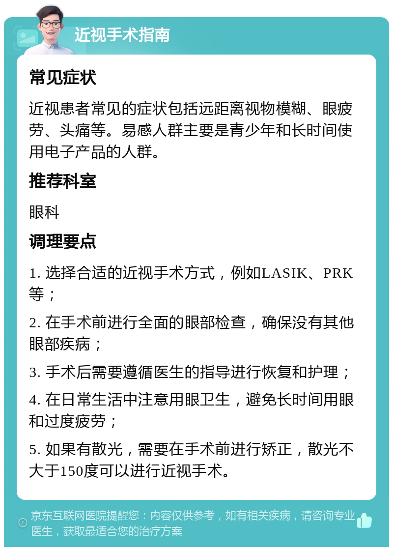 近视手术指南 常见症状 近视患者常见的症状包括远距离视物模糊、眼疲劳、头痛等。易感人群主要是青少年和长时间使用电子产品的人群。 推荐科室 眼科 调理要点 1. 选择合适的近视手术方式，例如LASIK、PRK等； 2. 在手术前进行全面的眼部检查，确保没有其他眼部疾病； 3. 手术后需要遵循医生的指导进行恢复和护理； 4. 在日常生活中注意用眼卫生，避免长时间用眼和过度疲劳； 5. 如果有散光，需要在手术前进行矫正，散光不大于150度可以进行近视手术。