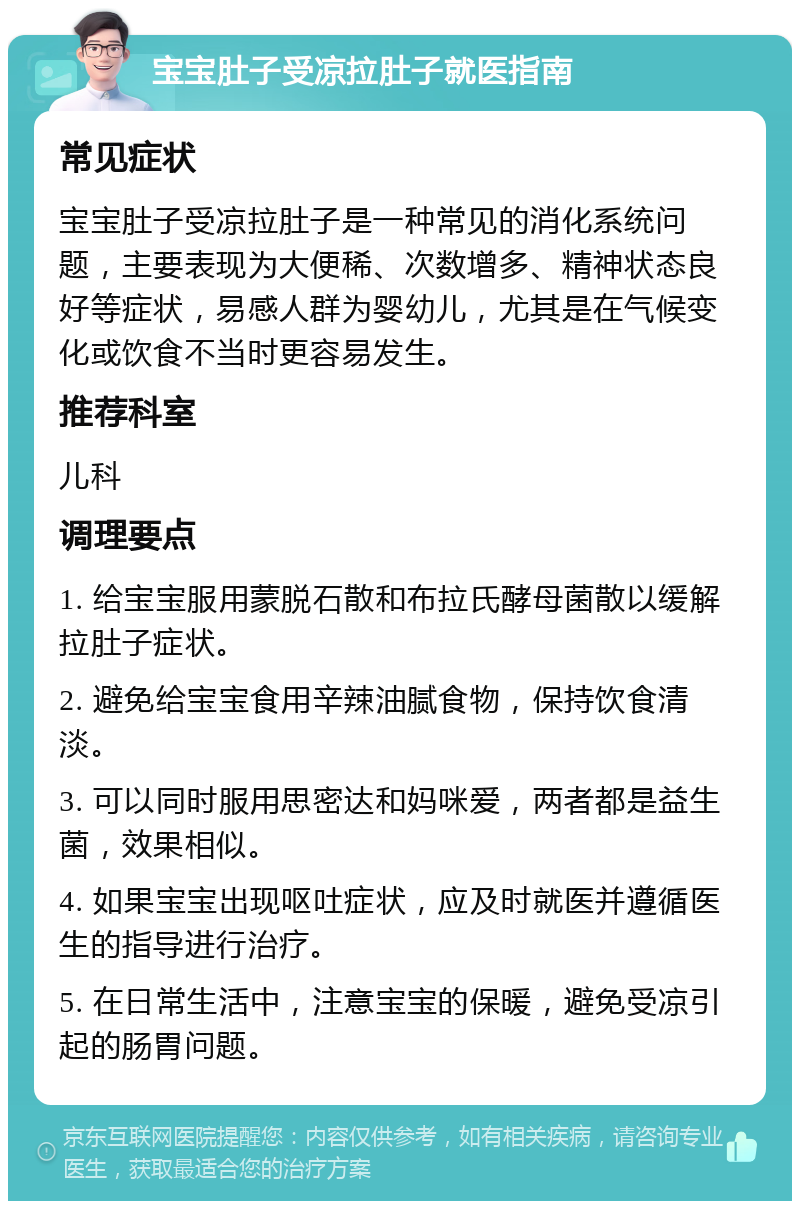 宝宝肚子受凉拉肚子就医指南 常见症状 宝宝肚子受凉拉肚子是一种常见的消化系统问题，主要表现为大便稀、次数增多、精神状态良好等症状，易感人群为婴幼儿，尤其是在气候变化或饮食不当时更容易发生。 推荐科室 儿科 调理要点 1. 给宝宝服用蒙脱石散和布拉氏酵母菌散以缓解拉肚子症状。 2. 避免给宝宝食用辛辣油腻食物，保持饮食清淡。 3. 可以同时服用思密达和妈咪爱，两者都是益生菌，效果相似。 4. 如果宝宝出现呕吐症状，应及时就医并遵循医生的指导进行治疗。 5. 在日常生活中，注意宝宝的保暖，避免受凉引起的肠胃问题。