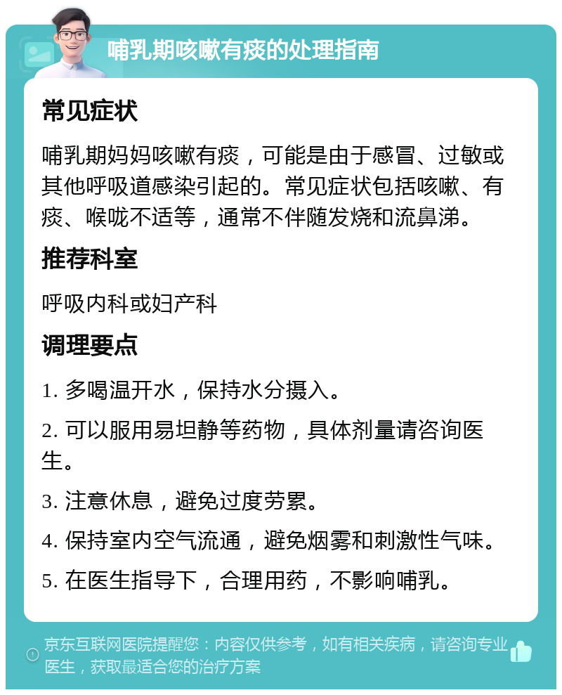 哺乳期咳嗽有痰的处理指南 常见症状 哺乳期妈妈咳嗽有痰，可能是由于感冒、过敏或其他呼吸道感染引起的。常见症状包括咳嗽、有痰、喉咙不适等，通常不伴随发烧和流鼻涕。 推荐科室 呼吸内科或妇产科 调理要点 1. 多喝温开水，保持水分摄入。 2. 可以服用易坦静等药物，具体剂量请咨询医生。 3. 注意休息，避免过度劳累。 4. 保持室内空气流通，避免烟雾和刺激性气味。 5. 在医生指导下，合理用药，不影响哺乳。