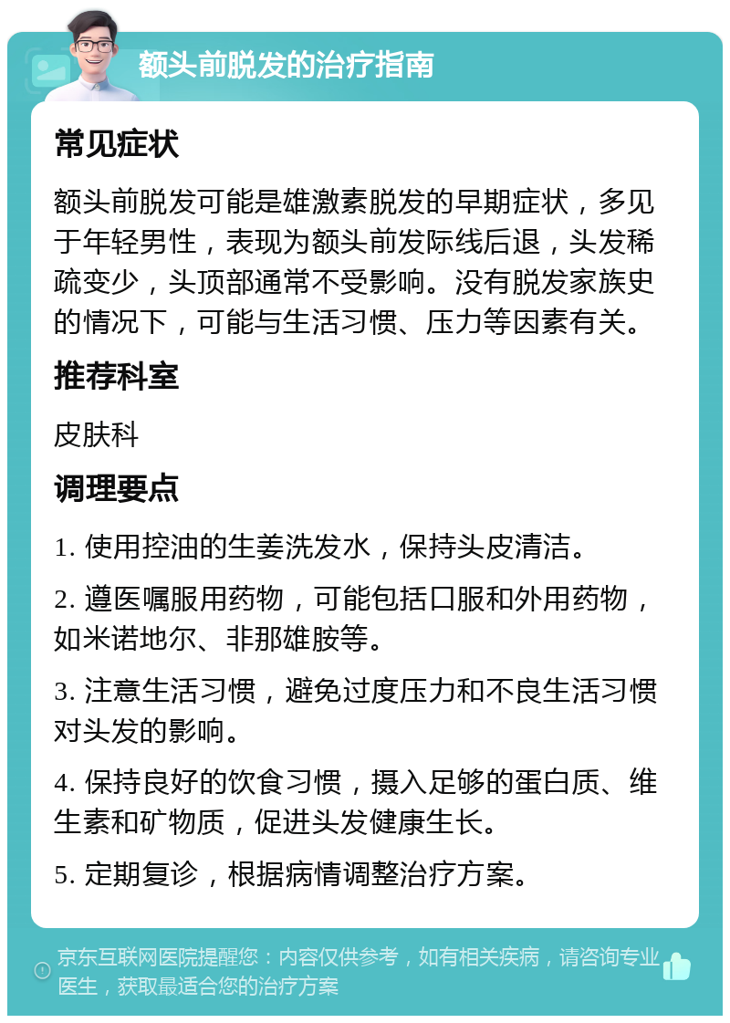 额头前脱发的治疗指南 常见症状 额头前脱发可能是雄激素脱发的早期症状，多见于年轻男性，表现为额头前发际线后退，头发稀疏变少，头顶部通常不受影响。没有脱发家族史的情况下，可能与生活习惯、压力等因素有关。 推荐科室 皮肤科 调理要点 1. 使用控油的生姜洗发水，保持头皮清洁。 2. 遵医嘱服用药物，可能包括口服和外用药物，如米诺地尔、非那雄胺等。 3. 注意生活习惯，避免过度压力和不良生活习惯对头发的影响。 4. 保持良好的饮食习惯，摄入足够的蛋白质、维生素和矿物质，促进头发健康生长。 5. 定期复诊，根据病情调整治疗方案。