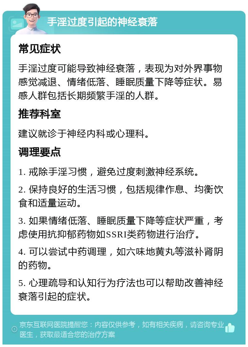 手淫过度引起的神经衰落 常见症状 手淫过度可能导致神经衰落，表现为对外界事物感觉减退、情绪低落、睡眠质量下降等症状。易感人群包括长期频繁手淫的人群。 推荐科室 建议就诊于神经内科或心理科。 调理要点 1. 戒除手淫习惯，避免过度刺激神经系统。 2. 保持良好的生活习惯，包括规律作息、均衡饮食和适量运动。 3. 如果情绪低落、睡眠质量下降等症状严重，考虑使用抗抑郁药物如SSRI类药物进行治疗。 4. 可以尝试中药调理，如六味地黄丸等滋补肾阴的药物。 5. 心理疏导和认知行为疗法也可以帮助改善神经衰落引起的症状。