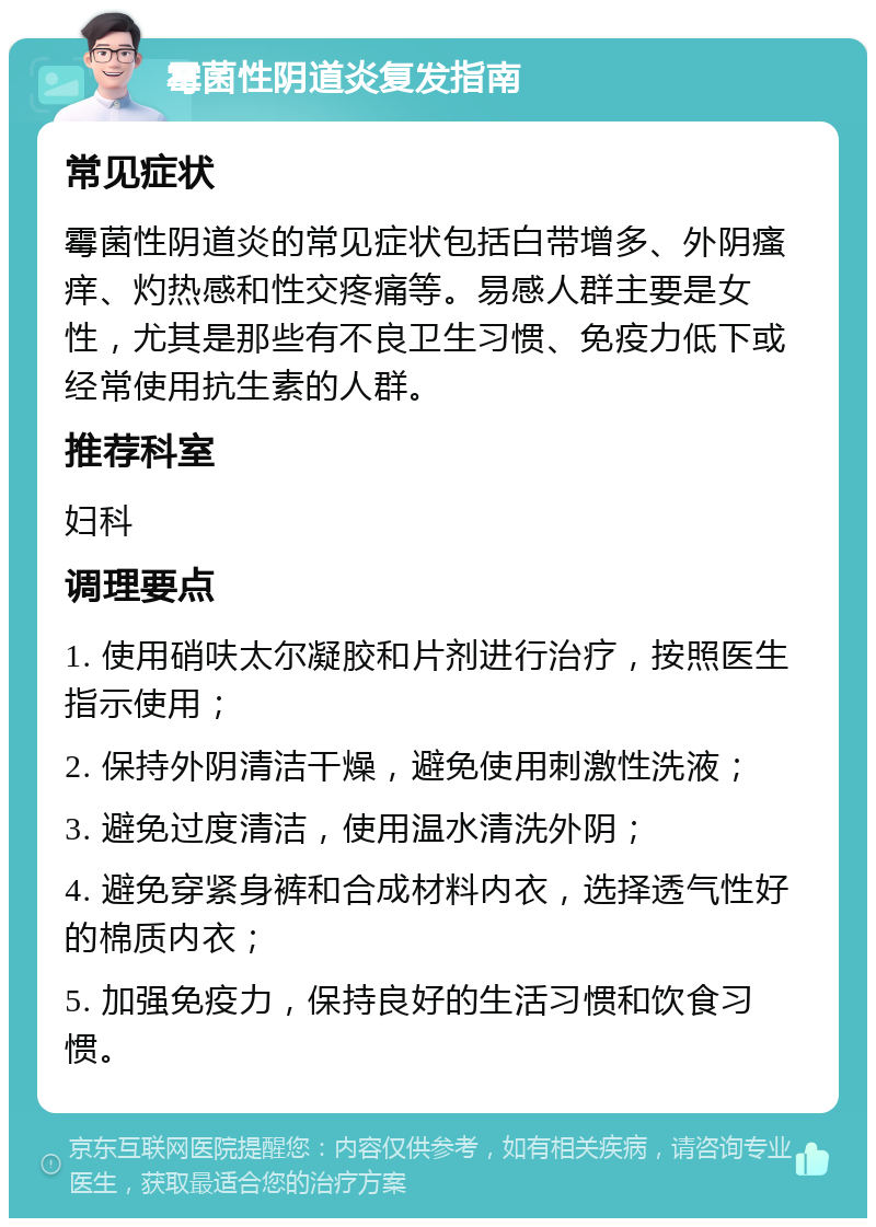 霉菌性阴道炎复发指南 常见症状 霉菌性阴道炎的常见症状包括白带增多、外阴瘙痒、灼热感和性交疼痛等。易感人群主要是女性，尤其是那些有不良卫生习惯、免疫力低下或经常使用抗生素的人群。 推荐科室 妇科 调理要点 1. 使用硝呋太尔凝胶和片剂进行治疗，按照医生指示使用； 2. 保持外阴清洁干燥，避免使用刺激性洗液； 3. 避免过度清洁，使用温水清洗外阴； 4. 避免穿紧身裤和合成材料内衣，选择透气性好的棉质内衣； 5. 加强免疫力，保持良好的生活习惯和饮食习惯。