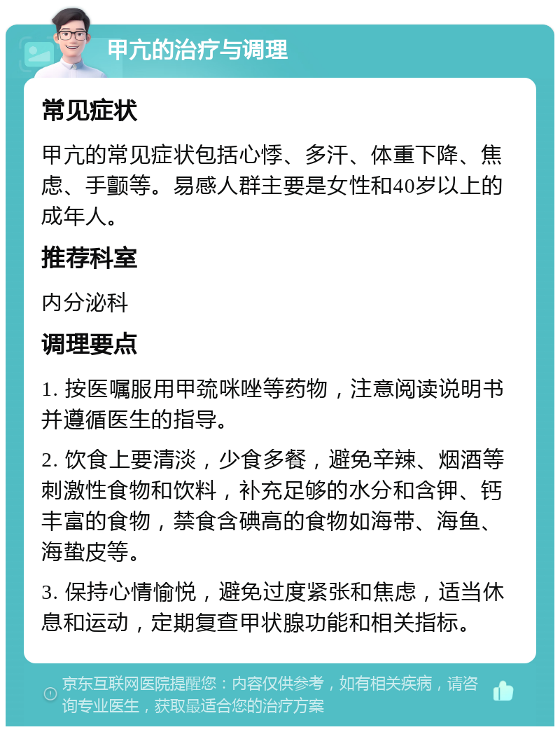 甲亢的治疗与调理 常见症状 甲亢的常见症状包括心悸、多汗、体重下降、焦虑、手颤等。易感人群主要是女性和40岁以上的成年人。 推荐科室 内分泌科 调理要点 1. 按医嘱服用甲巯咪唑等药物，注意阅读说明书并遵循医生的指导。 2. 饮食上要清淡，少食多餐，避免辛辣、烟酒等刺激性食物和饮料，补充足够的水分和含钾、钙丰富的食物，禁食含碘高的食物如海带、海鱼、海蛰皮等。 3. 保持心情愉悦，避免过度紧张和焦虑，适当休息和运动，定期复查甲状腺功能和相关指标。