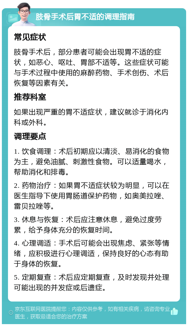 肢骨手术后胃不适的调理指南 常见症状 肢骨手术后，部分患者可能会出现胃不适的症状，如恶心、呕吐、胃部不适等。这些症状可能与手术过程中使用的麻醉药物、手术创伤、术后恢复等因素有关。 推荐科室 如果出现严重的胃不适症状，建议就诊于消化内科或外科。 调理要点 1. 饮食调理：术后初期应以清淡、易消化的食物为主，避免油腻、刺激性食物。可以适量喝水，帮助消化和排毒。 2. 药物治疗：如果胃不适症状较为明显，可以在医生指导下使用胃肠道保护药物，如奥美拉唑、雷贝拉唑等。 3. 休息与恢复：术后应注意休息，避免过度劳累，给予身体充分的恢复时间。 4. 心理调适：手术后可能会出现焦虑、紧张等情绪，应积极进行心理调适，保持良好的心态有助于身体的恢复。 5. 定期复查：术后应定期复查，及时发现并处理可能出现的并发症或后遗症。