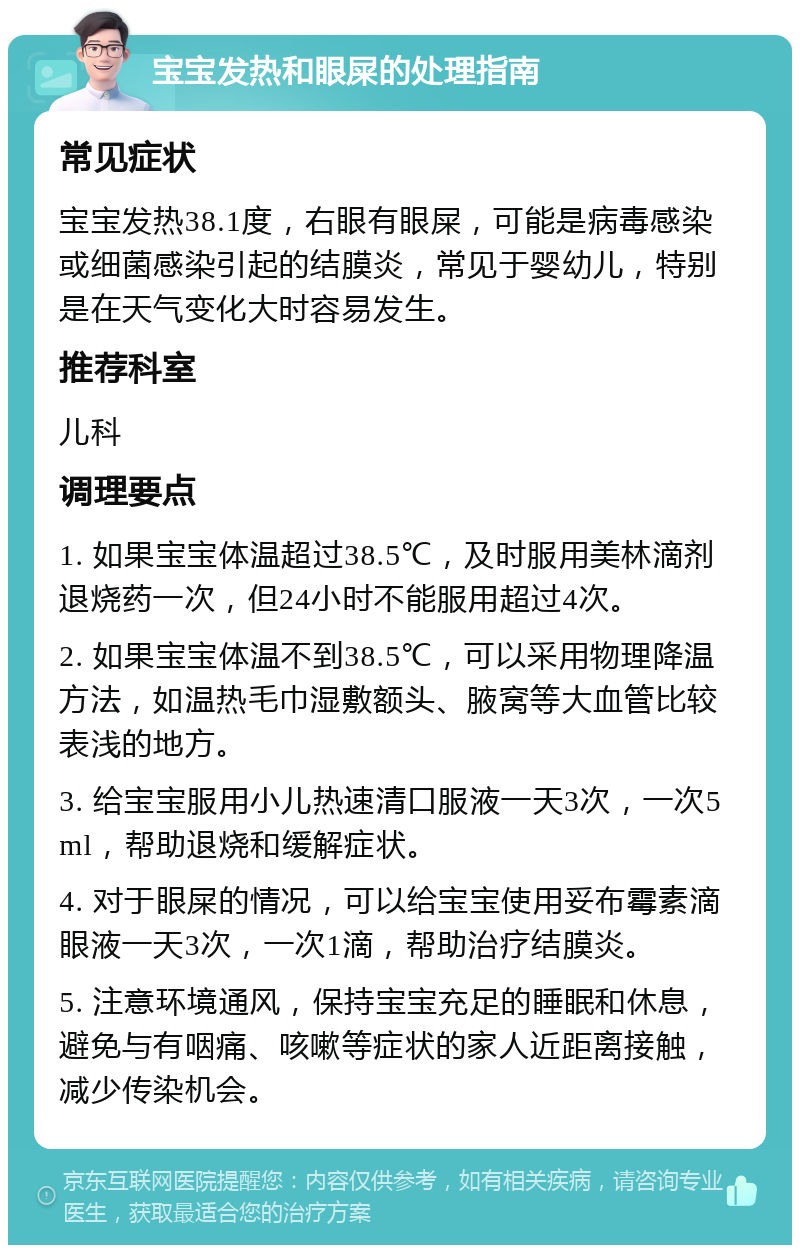 宝宝发热和眼屎的处理指南 常见症状 宝宝发热38.1度，右眼有眼屎，可能是病毒感染或细菌感染引起的结膜炎，常见于婴幼儿，特别是在天气变化大时容易发生。 推荐科室 儿科 调理要点 1. 如果宝宝体温超过38.5℃，及时服用美林滴剂退烧药一次，但24小时不能服用超过4次。 2. 如果宝宝体温不到38.5℃，可以采用物理降温方法，如温热毛巾湿敷额头、腋窝等大血管比较表浅的地方。 3. 给宝宝服用小儿热速清口服液一天3次，一次5ml，帮助退烧和缓解症状。 4. 对于眼屎的情况，可以给宝宝使用妥布霉素滴眼液一天3次，一次1滴，帮助治疗结膜炎。 5. 注意环境通风，保持宝宝充足的睡眠和休息，避免与有咽痛、咳嗽等症状的家人近距离接触，减少传染机会。