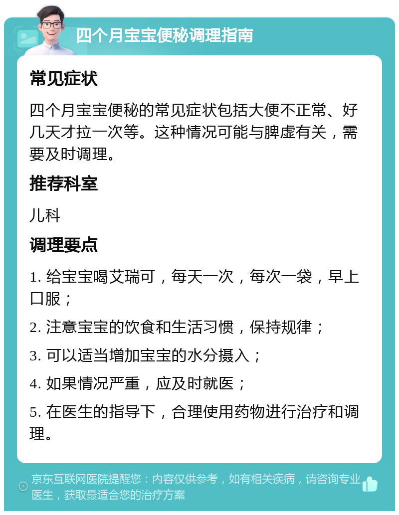 四个月宝宝便秘调理指南 常见症状 四个月宝宝便秘的常见症状包括大便不正常、好几天才拉一次等。这种情况可能与脾虚有关，需要及时调理。 推荐科室 儿科 调理要点 1. 给宝宝喝艾瑞可，每天一次，每次一袋，早上口服； 2. 注意宝宝的饮食和生活习惯，保持规律； 3. 可以适当增加宝宝的水分摄入； 4. 如果情况严重，应及时就医； 5. 在医生的指导下，合理使用药物进行治疗和调理。