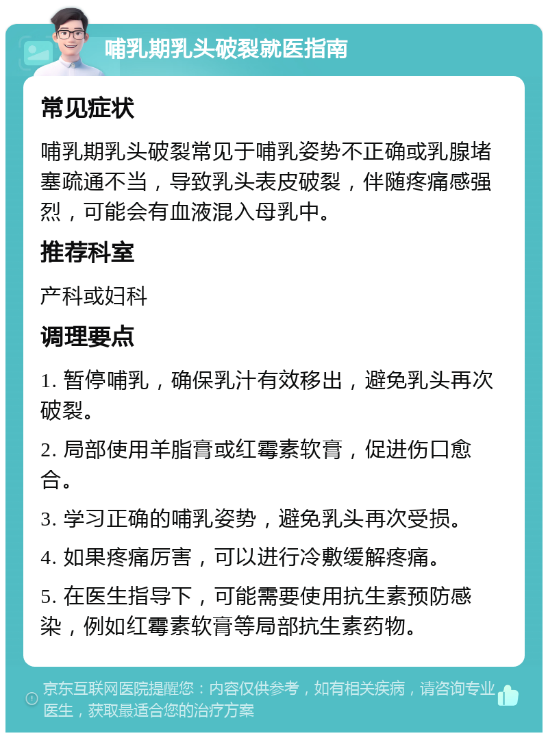 哺乳期乳头破裂就医指南 常见症状 哺乳期乳头破裂常见于哺乳姿势不正确或乳腺堵塞疏通不当，导致乳头表皮破裂，伴随疼痛感强烈，可能会有血液混入母乳中。 推荐科室 产科或妇科 调理要点 1. 暂停哺乳，确保乳汁有效移出，避免乳头再次破裂。 2. 局部使用羊脂膏或红霉素软膏，促进伤口愈合。 3. 学习正确的哺乳姿势，避免乳头再次受损。 4. 如果疼痛厉害，可以进行冷敷缓解疼痛。 5. 在医生指导下，可能需要使用抗生素预防感染，例如红霉素软膏等局部抗生素药物。