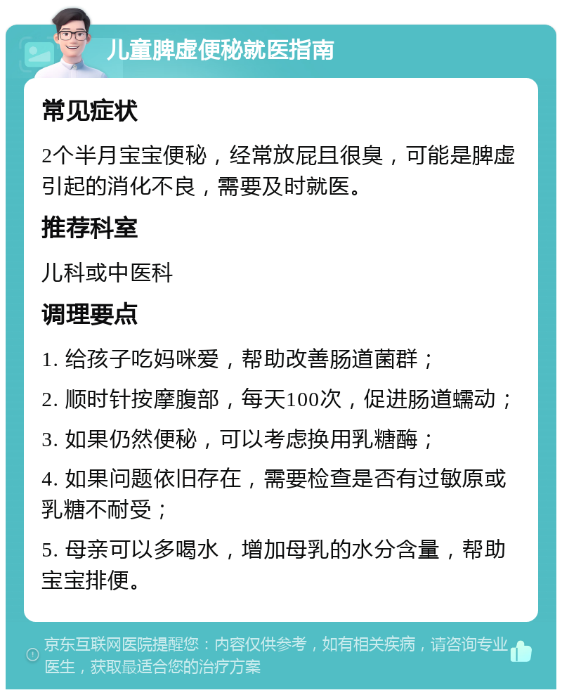 儿童脾虚便秘就医指南 常见症状 2个半月宝宝便秘，经常放屁且很臭，可能是脾虚引起的消化不良，需要及时就医。 推荐科室 儿科或中医科 调理要点 1. 给孩子吃妈咪爱，帮助改善肠道菌群； 2. 顺时针按摩腹部，每天100次，促进肠道蠕动； 3. 如果仍然便秘，可以考虑换用乳糖酶； 4. 如果问题依旧存在，需要检查是否有过敏原或乳糖不耐受； 5. 母亲可以多喝水，增加母乳的水分含量，帮助宝宝排便。