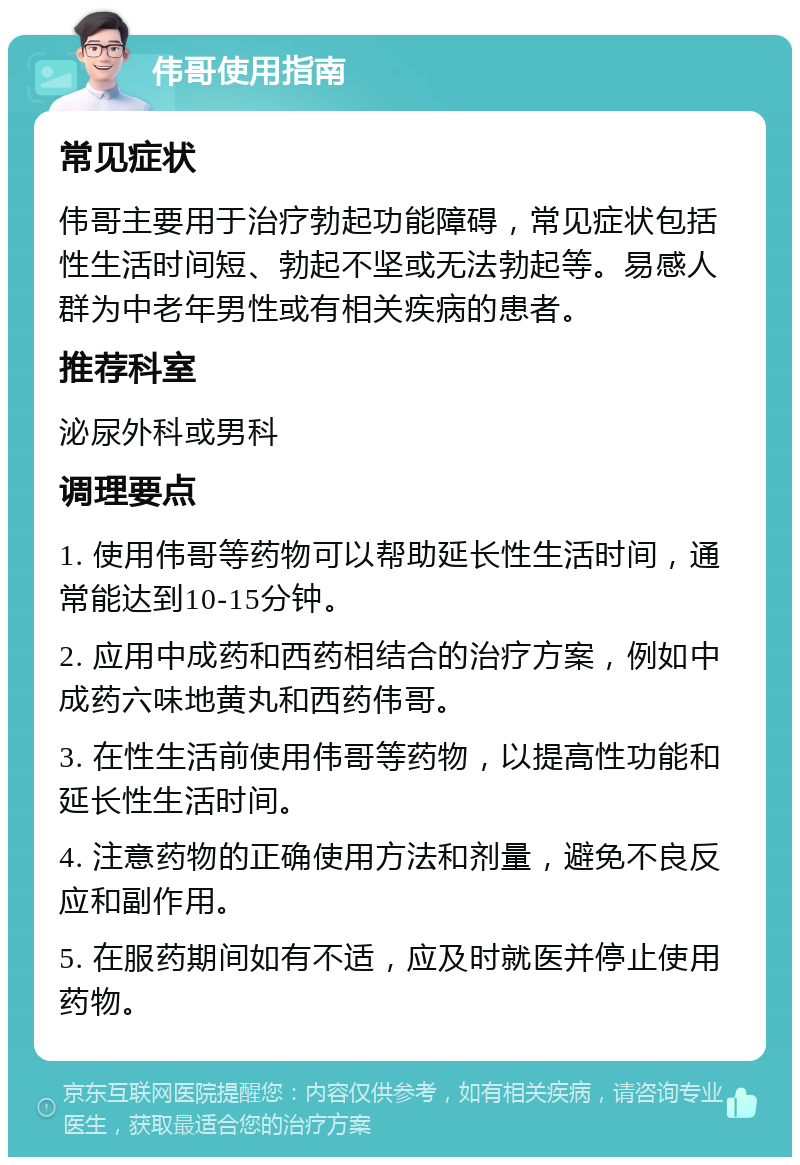 伟哥使用指南 常见症状 伟哥主要用于治疗勃起功能障碍，常见症状包括性生活时间短、勃起不坚或无法勃起等。易感人群为中老年男性或有相关疾病的患者。 推荐科室 泌尿外科或男科 调理要点 1. 使用伟哥等药物可以帮助延长性生活时间，通常能达到10-15分钟。 2. 应用中成药和西药相结合的治疗方案，例如中成药六味地黄丸和西药伟哥。 3. 在性生活前使用伟哥等药物，以提高性功能和延长性生活时间。 4. 注意药物的正确使用方法和剂量，避免不良反应和副作用。 5. 在服药期间如有不适，应及时就医并停止使用药物。