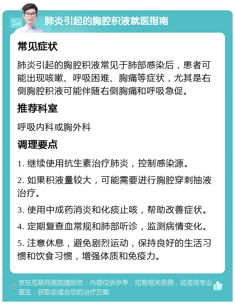 肺炎引起的胸腔积液就医指南 常见症状 肺炎引起的胸腔积液常见于肺部感染后，患者可能出现咳嗽、呼吸困难、胸痛等症状，尤其是右侧胸腔积液可能伴随右侧胸痛和呼吸急促。 推荐科室 呼吸内科或胸外科 调理要点 1. 继续使用抗生素治疗肺炎，控制感染源。 2. 如果积液量较大，可能需要进行胸腔穿刺抽液治疗。 3. 使用中成药消炎和化痰止咳，帮助改善症状。 4. 定期复查血常规和肺部听诊，监测病情变化。 5. 注意休息，避免剧烈运动，保持良好的生活习惯和饮食习惯，增强体质和免疫力。