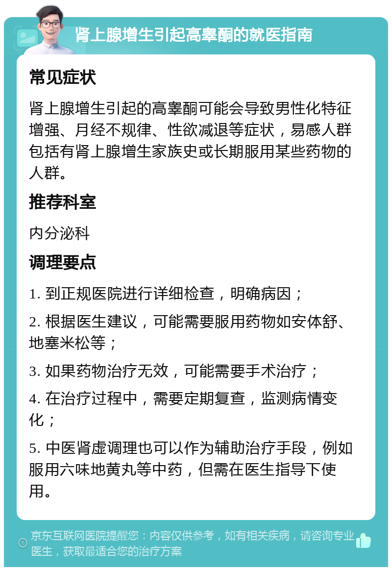 肾上腺增生引起高睾酮的就医指南 常见症状 肾上腺增生引起的高睾酮可能会导致男性化特征增强、月经不规律、性欲减退等症状，易感人群包括有肾上腺增生家族史或长期服用某些药物的人群。 推荐科室 内分泌科 调理要点 1. 到正规医院进行详细检查，明确病因； 2. 根据医生建议，可能需要服用药物如安体舒、地塞米松等； 3. 如果药物治疗无效，可能需要手术治疗； 4. 在治疗过程中，需要定期复查，监测病情变化； 5. 中医肾虚调理也可以作为辅助治疗手段，例如服用六味地黄丸等中药，但需在医生指导下使用。