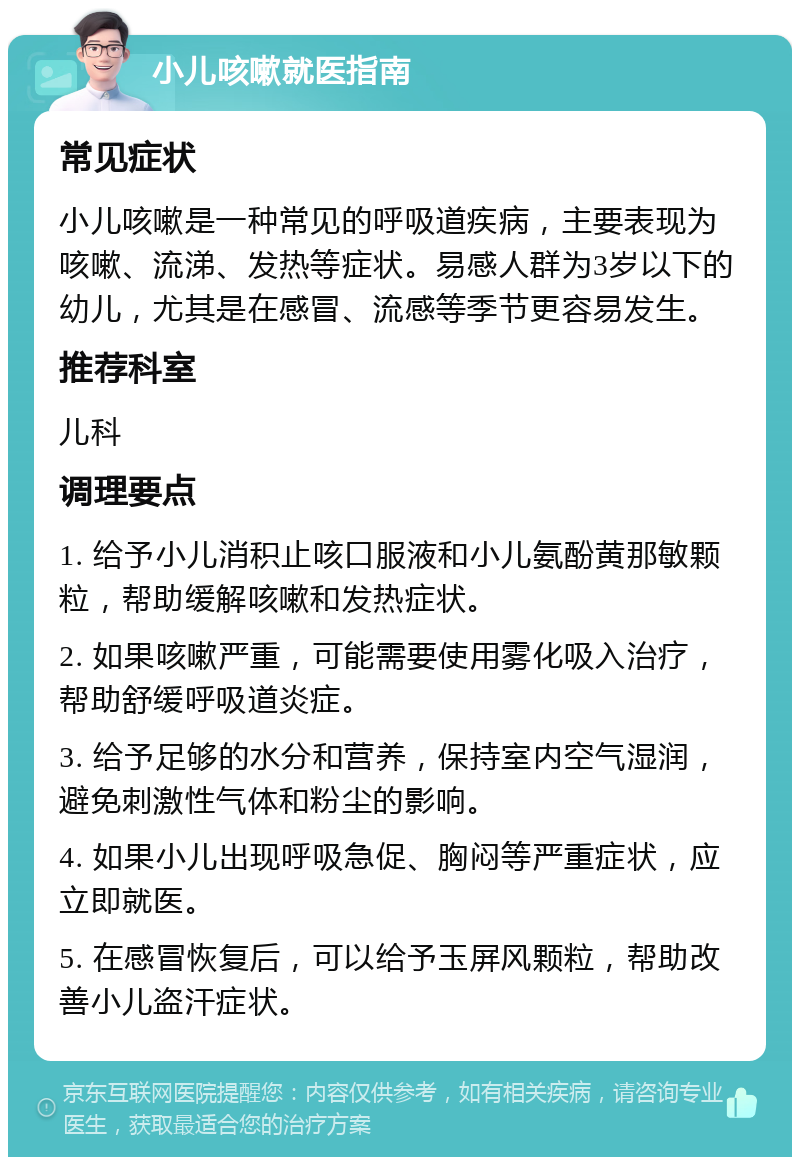 小儿咳嗽就医指南 常见症状 小儿咳嗽是一种常见的呼吸道疾病，主要表现为咳嗽、流涕、发热等症状。易感人群为3岁以下的幼儿，尤其是在感冒、流感等季节更容易发生。 推荐科室 儿科 调理要点 1. 给予小儿消积止咳口服液和小儿氨酚黄那敏颗粒，帮助缓解咳嗽和发热症状。 2. 如果咳嗽严重，可能需要使用雾化吸入治疗，帮助舒缓呼吸道炎症。 3. 给予足够的水分和营养，保持室内空气湿润，避免刺激性气体和粉尘的影响。 4. 如果小儿出现呼吸急促、胸闷等严重症状，应立即就医。 5. 在感冒恢复后，可以给予玉屏风颗粒，帮助改善小儿盗汗症状。