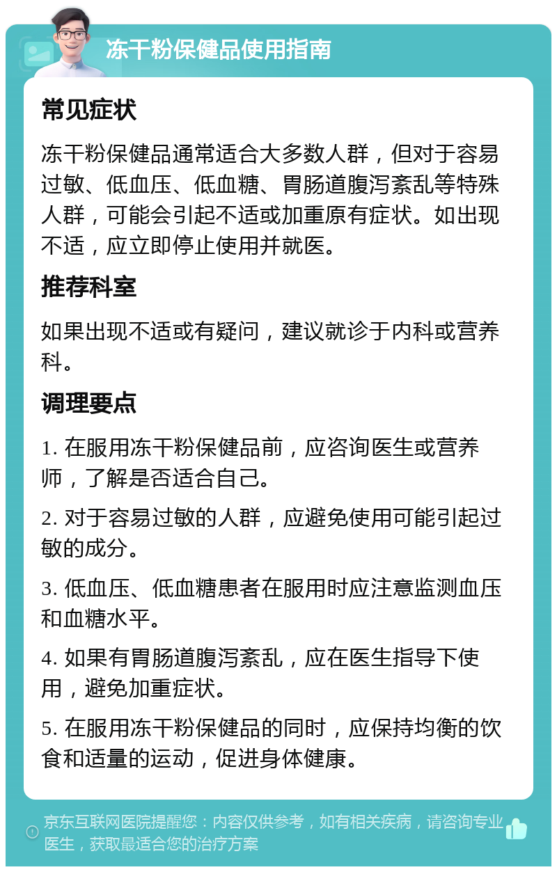 冻干粉保健品使用指南 常见症状 冻干粉保健品通常适合大多数人群，但对于容易过敏、低血压、低血糖、胃肠道腹泻紊乱等特殊人群，可能会引起不适或加重原有症状。如出现不适，应立即停止使用并就医。 推荐科室 如果出现不适或有疑问，建议就诊于内科或营养科。 调理要点 1. 在服用冻干粉保健品前，应咨询医生或营养师，了解是否适合自己。 2. 对于容易过敏的人群，应避免使用可能引起过敏的成分。 3. 低血压、低血糖患者在服用时应注意监测血压和血糖水平。 4. 如果有胃肠道腹泻紊乱，应在医生指导下使用，避免加重症状。 5. 在服用冻干粉保健品的同时，应保持均衡的饮食和适量的运动，促进身体健康。