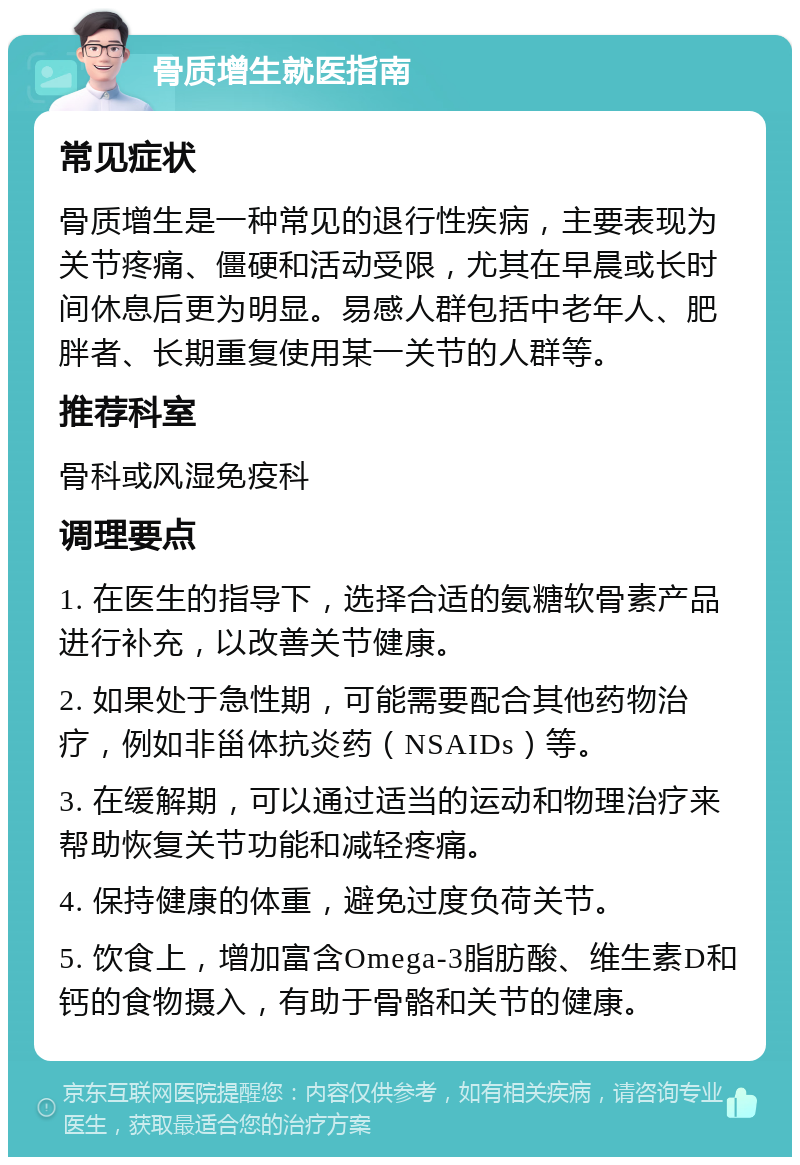 骨质增生就医指南 常见症状 骨质增生是一种常见的退行性疾病，主要表现为关节疼痛、僵硬和活动受限，尤其在早晨或长时间休息后更为明显。易感人群包括中老年人、肥胖者、长期重复使用某一关节的人群等。 推荐科室 骨科或风湿免疫科 调理要点 1. 在医生的指导下，选择合适的氨糖软骨素产品进行补充，以改善关节健康。 2. 如果处于急性期，可能需要配合其他药物治疗，例如非甾体抗炎药（NSAIDs）等。 3. 在缓解期，可以通过适当的运动和物理治疗来帮助恢复关节功能和减轻疼痛。 4. 保持健康的体重，避免过度负荷关节。 5. 饮食上，增加富含Omega-3脂肪酸、维生素D和钙的食物摄入，有助于骨骼和关节的健康。