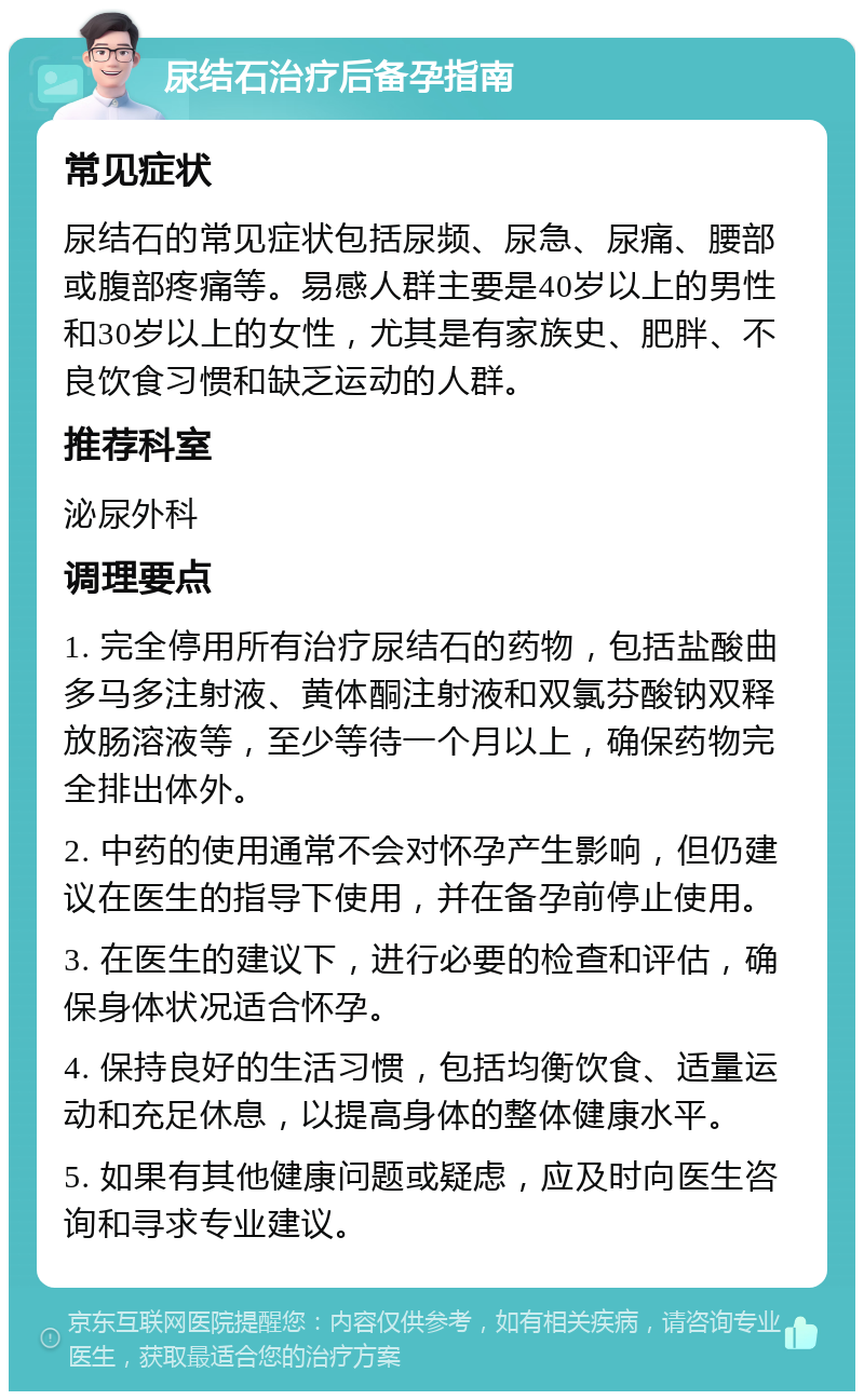 尿结石治疗后备孕指南 常见症状 尿结石的常见症状包括尿频、尿急、尿痛、腰部或腹部疼痛等。易感人群主要是40岁以上的男性和30岁以上的女性，尤其是有家族史、肥胖、不良饮食习惯和缺乏运动的人群。 推荐科室 泌尿外科 调理要点 1. 完全停用所有治疗尿结石的药物，包括盐酸曲多马多注射液、黄体酮注射液和双氯芬酸钠双释放肠溶液等，至少等待一个月以上，确保药物完全排出体外。 2. 中药的使用通常不会对怀孕产生影响，但仍建议在医生的指导下使用，并在备孕前停止使用。 3. 在医生的建议下，进行必要的检查和评估，确保身体状况适合怀孕。 4. 保持良好的生活习惯，包括均衡饮食、适量运动和充足休息，以提高身体的整体健康水平。 5. 如果有其他健康问题或疑虑，应及时向医生咨询和寻求专业建议。