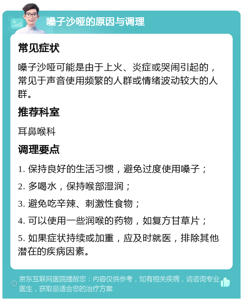 嗓子沙哑的原因与调理 常见症状 嗓子沙哑可能是由于上火、炎症或哭闹引起的，常见于声音使用频繁的人群或情绪波动较大的人群。 推荐科室 耳鼻喉科 调理要点 1. 保持良好的生活习惯，避免过度使用嗓子； 2. 多喝水，保持喉部湿润； 3. 避免吃辛辣、刺激性食物； 4. 可以使用一些润喉的药物，如复方甘草片； 5. 如果症状持续或加重，应及时就医，排除其他潜在的疾病因素。