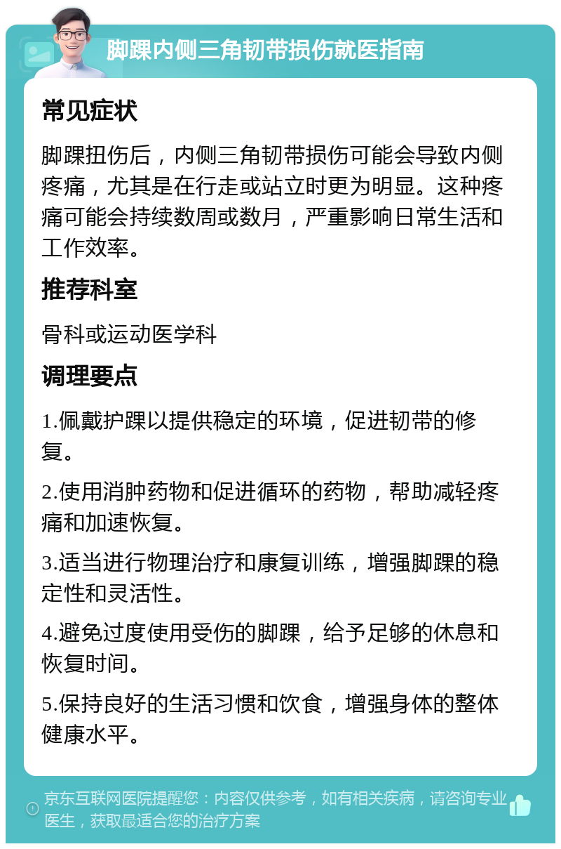 脚踝内侧三角韧带损伤就医指南 常见症状 脚踝扭伤后，内侧三角韧带损伤可能会导致内侧疼痛，尤其是在行走或站立时更为明显。这种疼痛可能会持续数周或数月，严重影响日常生活和工作效率。 推荐科室 骨科或运动医学科 调理要点 1.佩戴护踝以提供稳定的环境，促进韧带的修复。 2.使用消肿药物和促进循环的药物，帮助减轻疼痛和加速恢复。 3.适当进行物理治疗和康复训练，增强脚踝的稳定性和灵活性。 4.避免过度使用受伤的脚踝，给予足够的休息和恢复时间。 5.保持良好的生活习惯和饮食，增强身体的整体健康水平。