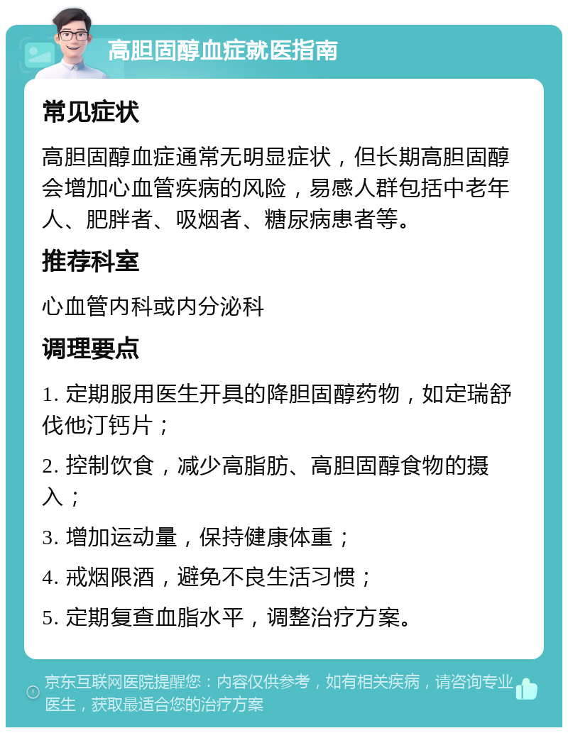 高胆固醇血症就医指南 常见症状 高胆固醇血症通常无明显症状，但长期高胆固醇会增加心血管疾病的风险，易感人群包括中老年人、肥胖者、吸烟者、糖尿病患者等。 推荐科室 心血管内科或内分泌科 调理要点 1. 定期服用医生开具的降胆固醇药物，如定瑞舒伐他汀钙片； 2. 控制饮食，减少高脂肪、高胆固醇食物的摄入； 3. 增加运动量，保持健康体重； 4. 戒烟限酒，避免不良生活习惯； 5. 定期复查血脂水平，调整治疗方案。