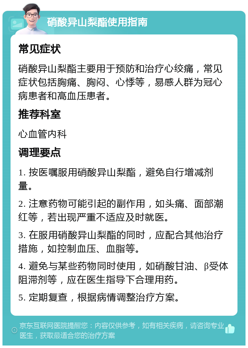 硝酸异山梨酯使用指南 常见症状 硝酸异山梨酯主要用于预防和治疗心绞痛，常见症状包括胸痛、胸闷、心悸等，易感人群为冠心病患者和高血压患者。 推荐科室 心血管内科 调理要点 1. 按医嘱服用硝酸异山梨酯，避免自行增减剂量。 2. 注意药物可能引起的副作用，如头痛、面部潮红等，若出现严重不适应及时就医。 3. 在服用硝酸异山梨酯的同时，应配合其他治疗措施，如控制血压、血脂等。 4. 避免与某些药物同时使用，如硝酸甘油、β受体阻滞剂等，应在医生指导下合理用药。 5. 定期复查，根据病情调整治疗方案。