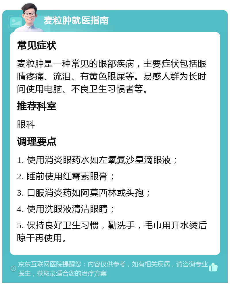 麦粒肿就医指南 常见症状 麦粒肿是一种常见的眼部疾病，主要症状包括眼睛疼痛、流泪、有黄色眼屎等。易感人群为长时间使用电脑、不良卫生习惯者等。 推荐科室 眼科 调理要点 1. 使用消炎眼药水如左氧氟沙星滴眼液； 2. 睡前使用红霉素眼膏； 3. 口服消炎药如阿莫西林或头孢； 4. 使用洗眼液清洁眼睛； 5. 保持良好卫生习惯，勤洗手，毛巾用开水烫后晾干再使用。