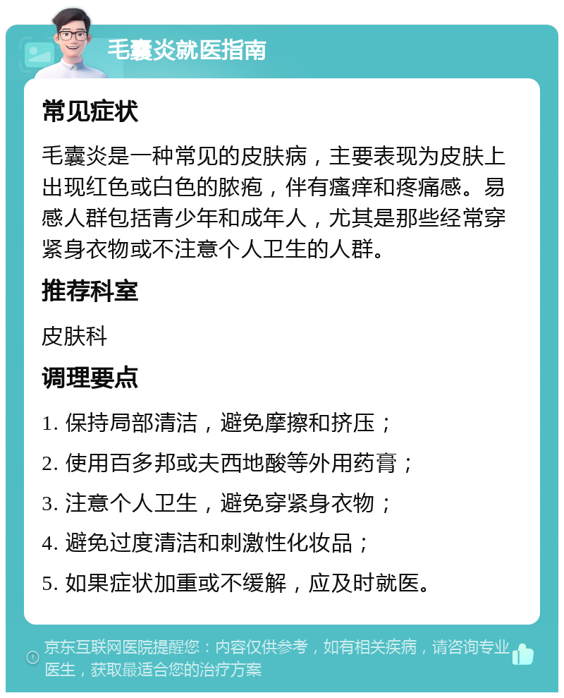 毛囊炎就医指南 常见症状 毛囊炎是一种常见的皮肤病，主要表现为皮肤上出现红色或白色的脓疱，伴有瘙痒和疼痛感。易感人群包括青少年和成年人，尤其是那些经常穿紧身衣物或不注意个人卫生的人群。 推荐科室 皮肤科 调理要点 1. 保持局部清洁，避免摩擦和挤压； 2. 使用百多邦或夫西地酸等外用药膏； 3. 注意个人卫生，避免穿紧身衣物； 4. 避免过度清洁和刺激性化妆品； 5. 如果症状加重或不缓解，应及时就医。