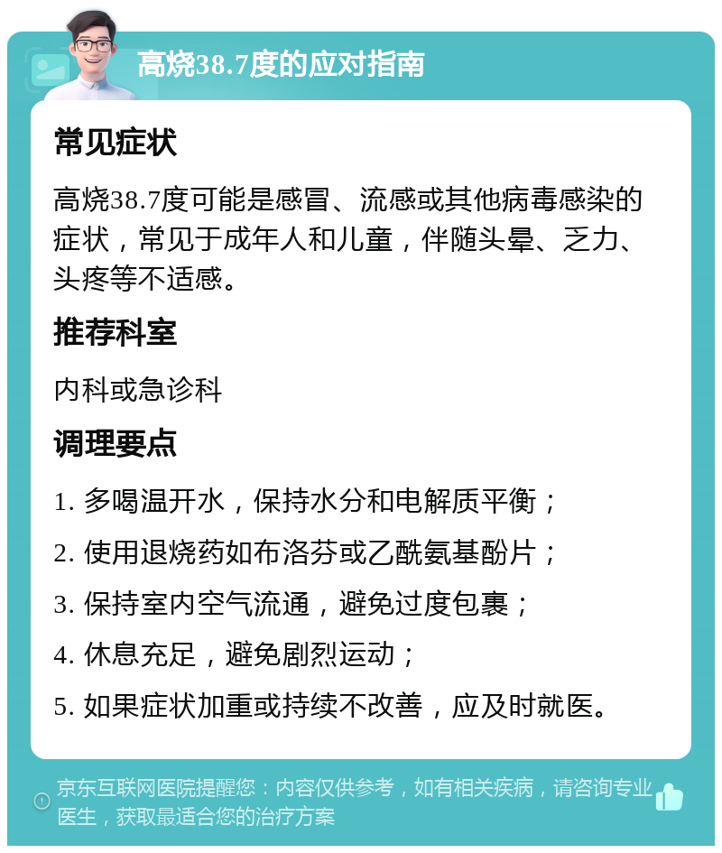 高烧38.7度的应对指南 常见症状 高烧38.7度可能是感冒、流感或其他病毒感染的症状，常见于成年人和儿童，伴随头晕、乏力、头疼等不适感。 推荐科室 内科或急诊科 调理要点 1. 多喝温开水，保持水分和电解质平衡； 2. 使用退烧药如布洛芬或乙酰氨基酚片； 3. 保持室内空气流通，避免过度包裹； 4. 休息充足，避免剧烈运动； 5. 如果症状加重或持续不改善，应及时就医。