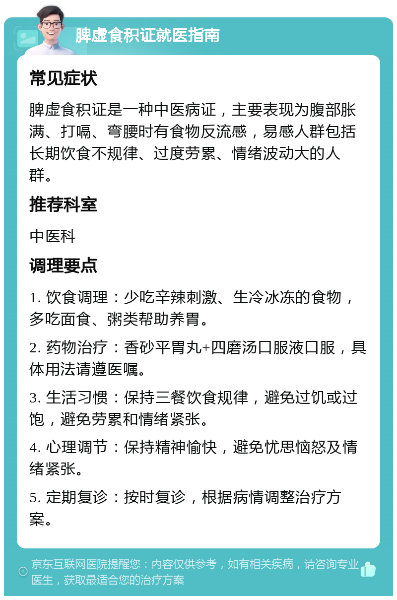 脾虚食积证就医指南 常见症状 脾虚食积证是一种中医病证，主要表现为腹部胀满、打嗝、弯腰时有食物反流感，易感人群包括长期饮食不规律、过度劳累、情绪波动大的人群。 推荐科室 中医科 调理要点 1. 饮食调理：少吃辛辣刺激、生冷冰冻的食物，多吃面食、粥类帮助养胃。 2. 药物治疗：香砂平胃丸+四磨汤口服液口服，具体用法请遵医嘱。 3. 生活习惯：保持三餐饮食规律，避免过饥或过饱，避免劳累和情绪紧张。 4. 心理调节：保持精神愉快，避免忧思恼怒及情绪紧张。 5. 定期复诊：按时复诊，根据病情调整治疗方案。