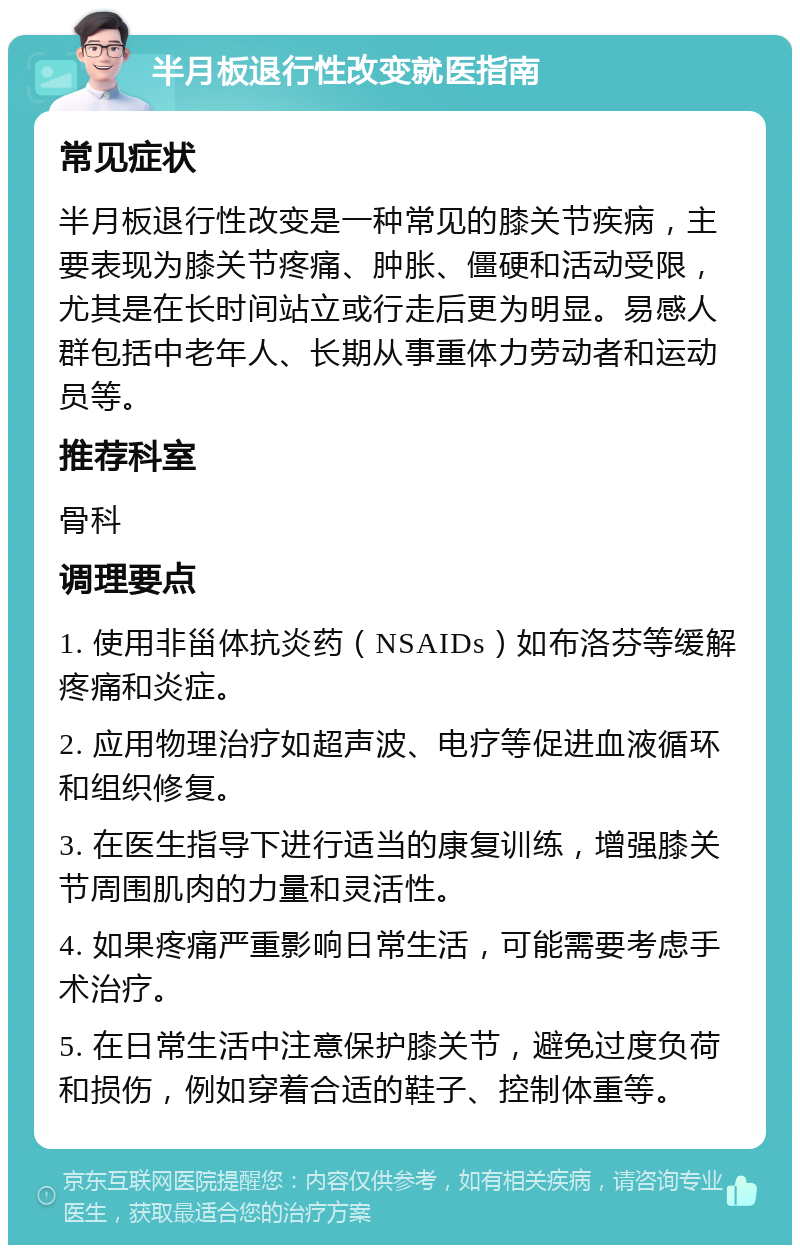 半月板退行性改变就医指南 常见症状 半月板退行性改变是一种常见的膝关节疾病，主要表现为膝关节疼痛、肿胀、僵硬和活动受限，尤其是在长时间站立或行走后更为明显。易感人群包括中老年人、长期从事重体力劳动者和运动员等。 推荐科室 骨科 调理要点 1. 使用非甾体抗炎药（NSAIDs）如布洛芬等缓解疼痛和炎症。 2. 应用物理治疗如超声波、电疗等促进血液循环和组织修复。 3. 在医生指导下进行适当的康复训练，增强膝关节周围肌肉的力量和灵活性。 4. 如果疼痛严重影响日常生活，可能需要考虑手术治疗。 5. 在日常生活中注意保护膝关节，避免过度负荷和损伤，例如穿着合适的鞋子、控制体重等。