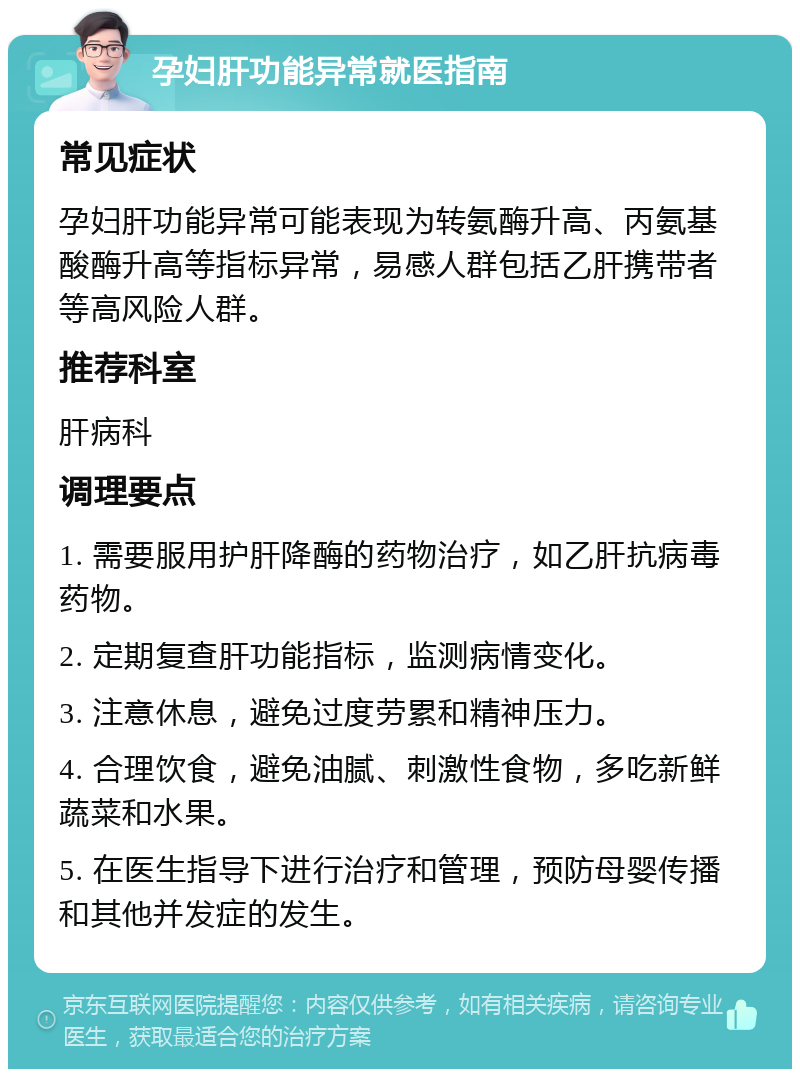 孕妇肝功能异常就医指南 常见症状 孕妇肝功能异常可能表现为转氨酶升高、丙氨基酸酶升高等指标异常，易感人群包括乙肝携带者等高风险人群。 推荐科室 肝病科 调理要点 1. 需要服用护肝降酶的药物治疗，如乙肝抗病毒药物。 2. 定期复查肝功能指标，监测病情变化。 3. 注意休息，避免过度劳累和精神压力。 4. 合理饮食，避免油腻、刺激性食物，多吃新鲜蔬菜和水果。 5. 在医生指导下进行治疗和管理，预防母婴传播和其他并发症的发生。