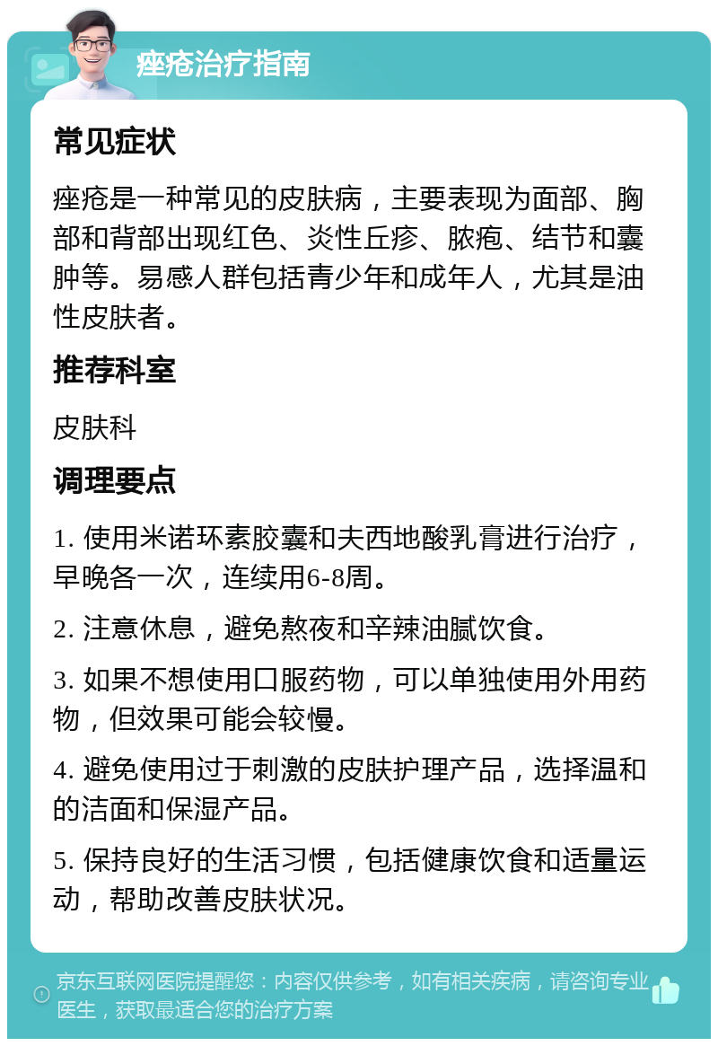 痤疮治疗指南 常见症状 痤疮是一种常见的皮肤病，主要表现为面部、胸部和背部出现红色、炎性丘疹、脓疱、结节和囊肿等。易感人群包括青少年和成年人，尤其是油性皮肤者。 推荐科室 皮肤科 调理要点 1. 使用米诺环素胶囊和夫西地酸乳膏进行治疗，早晚各一次，连续用6-8周。 2. 注意休息，避免熬夜和辛辣油腻饮食。 3. 如果不想使用口服药物，可以单独使用外用药物，但效果可能会较慢。 4. 避免使用过于刺激的皮肤护理产品，选择温和的洁面和保湿产品。 5. 保持良好的生活习惯，包括健康饮食和适量运动，帮助改善皮肤状况。