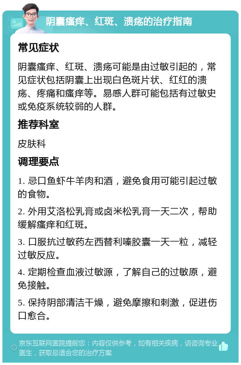 阴囊瘙痒、红斑、溃疡的治疗指南 常见症状 阴囊瘙痒、红斑、溃疡可能是由过敏引起的，常见症状包括阴囊上出现白色斑片状、红红的溃疡、疼痛和瘙痒等。易感人群可能包括有过敏史或免疫系统较弱的人群。 推荐科室 皮肤科 调理要点 1. 忌口鱼虾牛羊肉和酒，避免食用可能引起过敏的食物。 2. 外用艾洛松乳膏或卤米松乳膏一天二次，帮助缓解瘙痒和红斑。 3. 口服抗过敏药左西替利嗪胶囊一天一粒，减轻过敏反应。 4. 定期检查血液过敏源，了解自己的过敏原，避免接触。 5. 保持阴部清洁干燥，避免摩擦和刺激，促进伤口愈合。