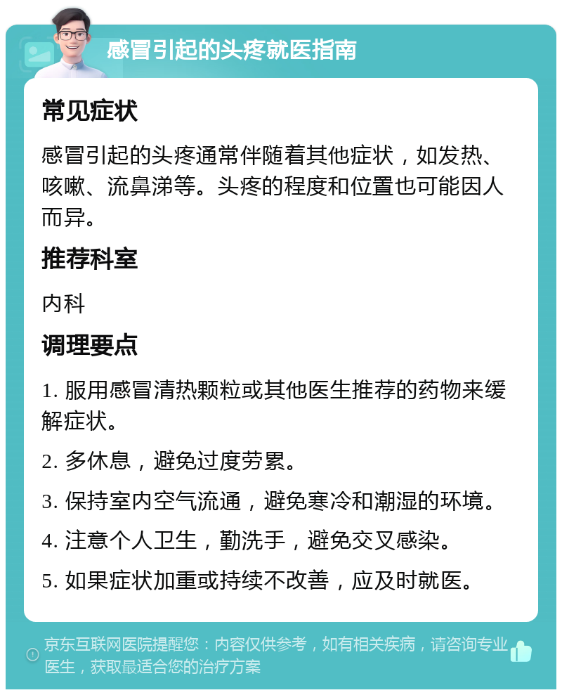 感冒引起的头疼就医指南 常见症状 感冒引起的头疼通常伴随着其他症状，如发热、咳嗽、流鼻涕等。头疼的程度和位置也可能因人而异。 推荐科室 内科 调理要点 1. 服用感冒清热颗粒或其他医生推荐的药物来缓解症状。 2. 多休息，避免过度劳累。 3. 保持室内空气流通，避免寒冷和潮湿的环境。 4. 注意个人卫生，勤洗手，避免交叉感染。 5. 如果症状加重或持续不改善，应及时就医。