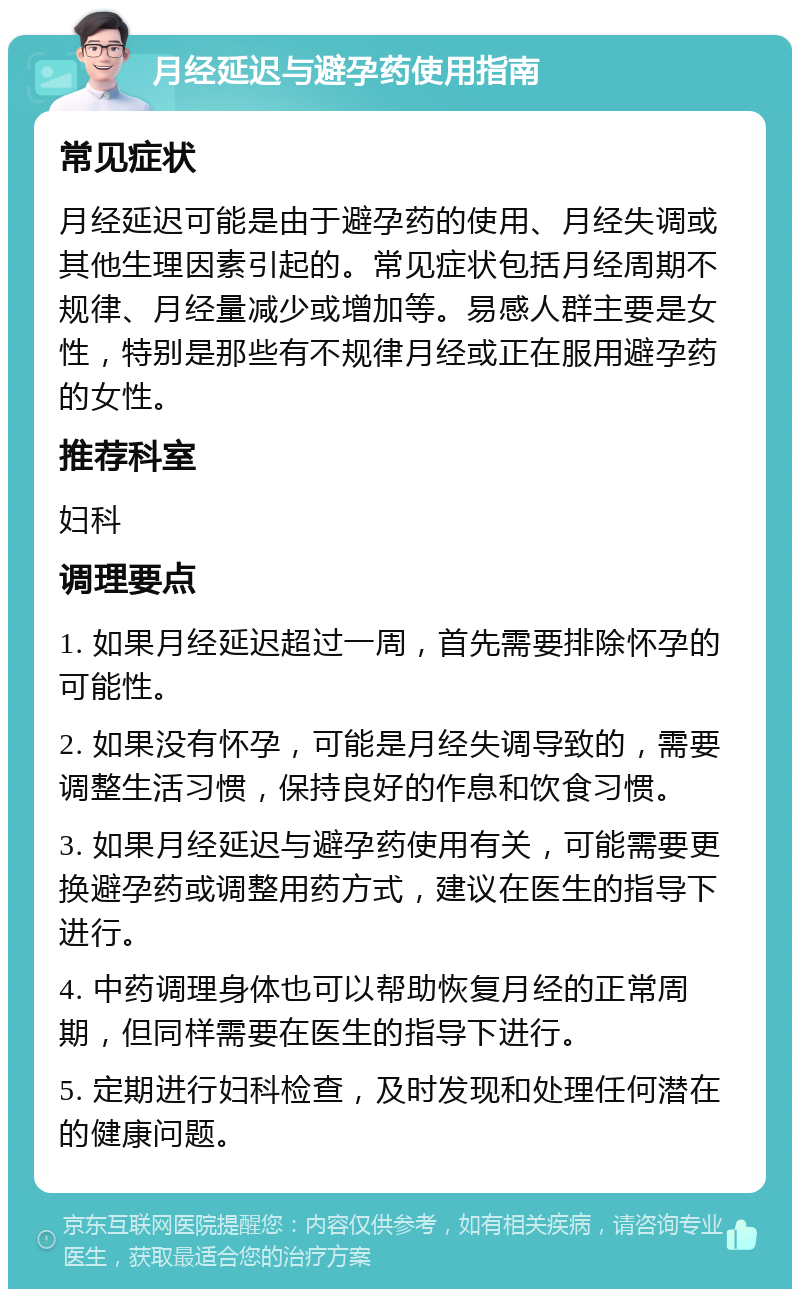 月经延迟与避孕药使用指南 常见症状 月经延迟可能是由于避孕药的使用、月经失调或其他生理因素引起的。常见症状包括月经周期不规律、月经量减少或增加等。易感人群主要是女性，特别是那些有不规律月经或正在服用避孕药的女性。 推荐科室 妇科 调理要点 1. 如果月经延迟超过一周，首先需要排除怀孕的可能性。 2. 如果没有怀孕，可能是月经失调导致的，需要调整生活习惯，保持良好的作息和饮食习惯。 3. 如果月经延迟与避孕药使用有关，可能需要更换避孕药或调整用药方式，建议在医生的指导下进行。 4. 中药调理身体也可以帮助恢复月经的正常周期，但同样需要在医生的指导下进行。 5. 定期进行妇科检查，及时发现和处理任何潜在的健康问题。