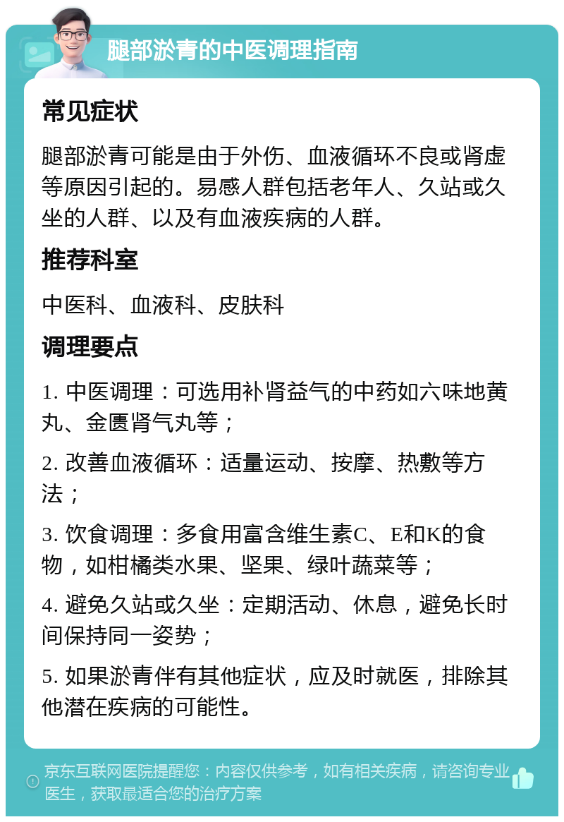 腿部淤青的中医调理指南 常见症状 腿部淤青可能是由于外伤、血液循环不良或肾虚等原因引起的。易感人群包括老年人、久站或久坐的人群、以及有血液疾病的人群。 推荐科室 中医科、血液科、皮肤科 调理要点 1. 中医调理：可选用补肾益气的中药如六味地黄丸、金匮肾气丸等； 2. 改善血液循环：适量运动、按摩、热敷等方法； 3. 饮食调理：多食用富含维生素C、E和K的食物，如柑橘类水果、坚果、绿叶蔬菜等； 4. 避免久站或久坐：定期活动、休息，避免长时间保持同一姿势； 5. 如果淤青伴有其他症状，应及时就医，排除其他潜在疾病的可能性。