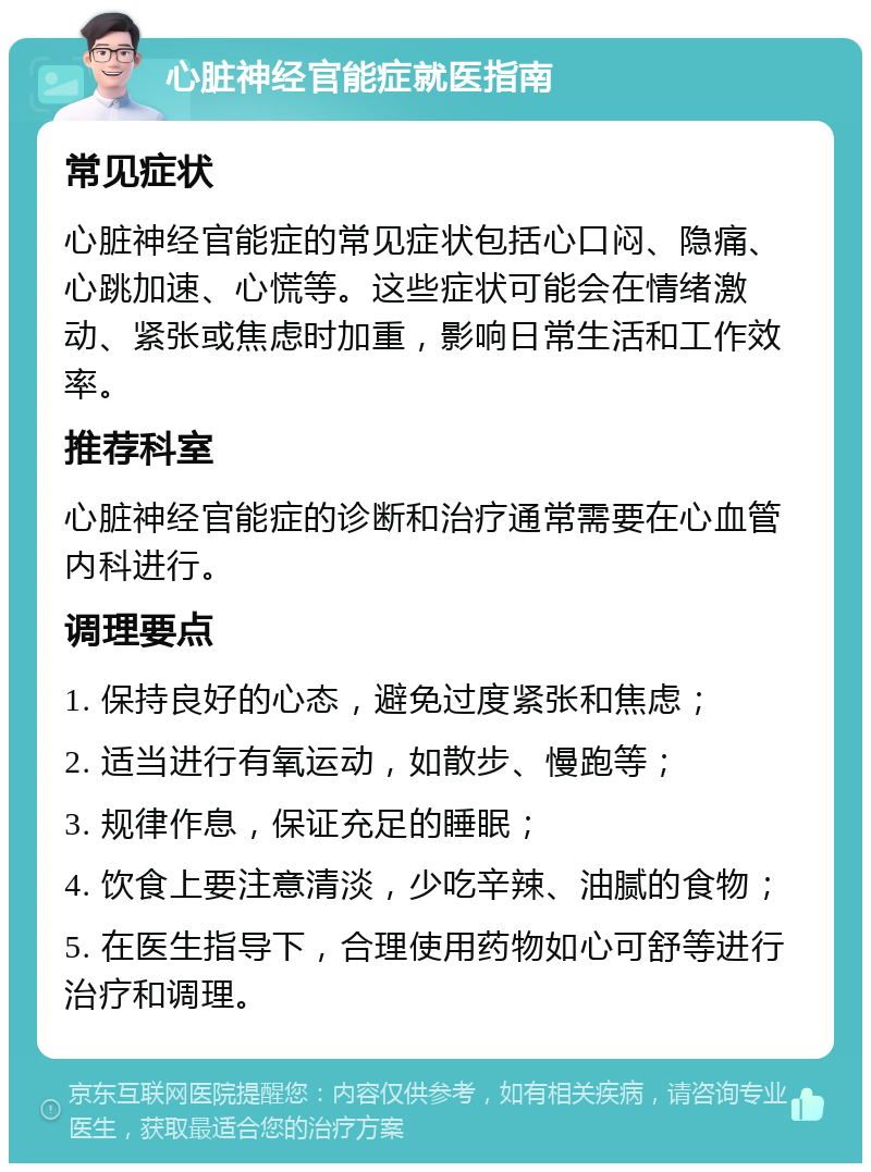 心脏神经官能症就医指南 常见症状 心脏神经官能症的常见症状包括心口闷、隐痛、心跳加速、心慌等。这些症状可能会在情绪激动、紧张或焦虑时加重，影响日常生活和工作效率。 推荐科室 心脏神经官能症的诊断和治疗通常需要在心血管内科进行。 调理要点 1. 保持良好的心态，避免过度紧张和焦虑； 2. 适当进行有氧运动，如散步、慢跑等； 3. 规律作息，保证充足的睡眠； 4. 饮食上要注意清淡，少吃辛辣、油腻的食物； 5. 在医生指导下，合理使用药物如心可舒等进行治疗和调理。