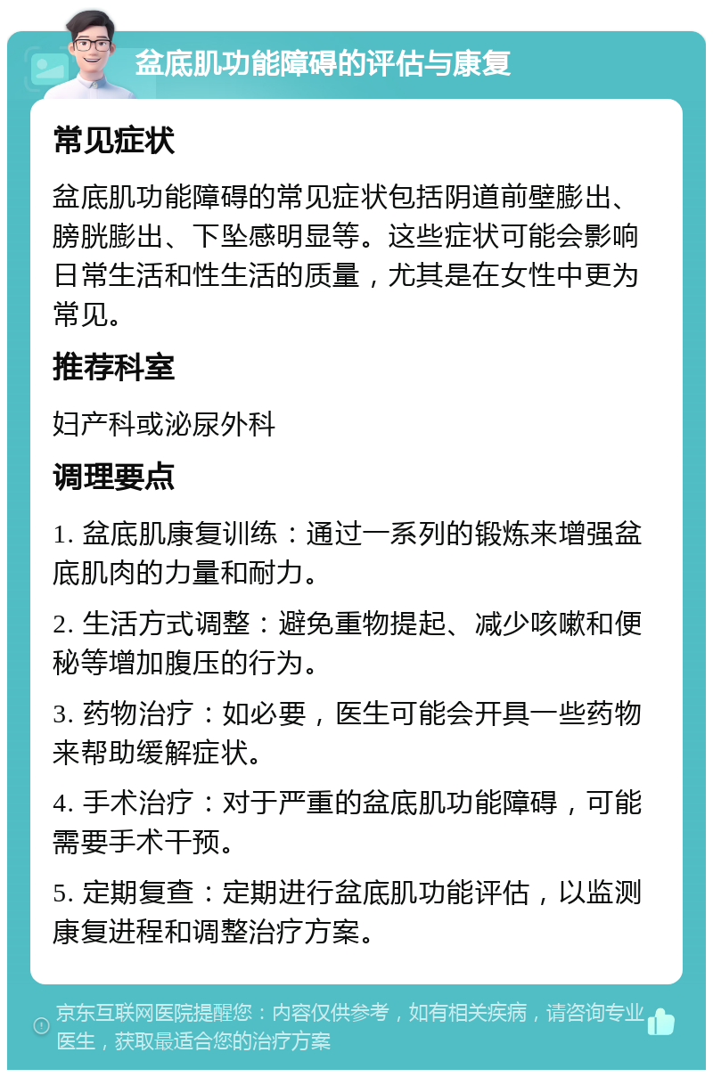 盆底肌功能障碍的评估与康复 常见症状 盆底肌功能障碍的常见症状包括阴道前壁膨出、膀胱膨出、下坠感明显等。这些症状可能会影响日常生活和性生活的质量，尤其是在女性中更为常见。 推荐科室 妇产科或泌尿外科 调理要点 1. 盆底肌康复训练：通过一系列的锻炼来增强盆底肌肉的力量和耐力。 2. 生活方式调整：避免重物提起、减少咳嗽和便秘等增加腹压的行为。 3. 药物治疗：如必要，医生可能会开具一些药物来帮助缓解症状。 4. 手术治疗：对于严重的盆底肌功能障碍，可能需要手术干预。 5. 定期复查：定期进行盆底肌功能评估，以监测康复进程和调整治疗方案。