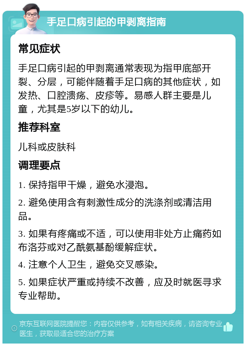 手足口病引起的甲剥离指南 常见症状 手足口病引起的甲剥离通常表现为指甲底部开裂、分层，可能伴随着手足口病的其他症状，如发热、口腔溃疡、皮疹等。易感人群主要是儿童，尤其是5岁以下的幼儿。 推荐科室 儿科或皮肤科 调理要点 1. 保持指甲干燥，避免水浸泡。 2. 避免使用含有刺激性成分的洗涤剂或清洁用品。 3. 如果有疼痛或不适，可以使用非处方止痛药如布洛芬或对乙酰氨基酚缓解症状。 4. 注意个人卫生，避免交叉感染。 5. 如果症状严重或持续不改善，应及时就医寻求专业帮助。