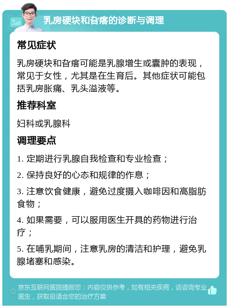 乳房硬块和旮瘩的诊断与调理 常见症状 乳房硬块和旮瘩可能是乳腺增生或囊肿的表现，常见于女性，尤其是在生育后。其他症状可能包括乳房胀痛、乳头溢液等。 推荐科室 妇科或乳腺科 调理要点 1. 定期进行乳腺自我检查和专业检查； 2. 保持良好的心态和规律的作息； 3. 注意饮食健康，避免过度摄入咖啡因和高脂肪食物； 4. 如果需要，可以服用医生开具的药物进行治疗； 5. 在哺乳期间，注意乳房的清洁和护理，避免乳腺堵塞和感染。