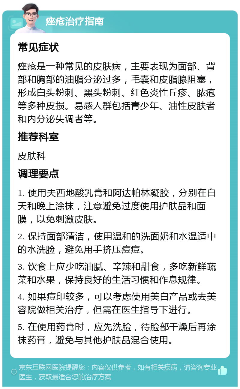 痤疮治疗指南 常见症状 痤疮是一种常见的皮肤病，主要表现为面部、背部和胸部的油脂分泌过多，毛囊和皮脂腺阻塞，形成白头粉刺、黑头粉刺、红色炎性丘疹、脓疱等多种皮损。易感人群包括青少年、油性皮肤者和内分泌失调者等。 推荐科室 皮肤科 调理要点 1. 使用夫西地酸乳膏和阿达帕林凝胶，分别在白天和晚上涂抹，注意避免过度使用护肤品和面膜，以免刺激皮肤。 2. 保持面部清洁，使用温和的洗面奶和水温适中的水洗脸，避免用手挤压痘痘。 3. 饮食上应少吃油腻、辛辣和甜食，多吃新鲜蔬菜和水果，保持良好的生活习惯和作息规律。 4. 如果痘印较多，可以考虑使用美白产品或去美容院做相关治疗，但需在医生指导下进行。 5. 在使用药膏时，应先洗脸，待脸部干燥后再涂抹药膏，避免与其他护肤品混合使用。