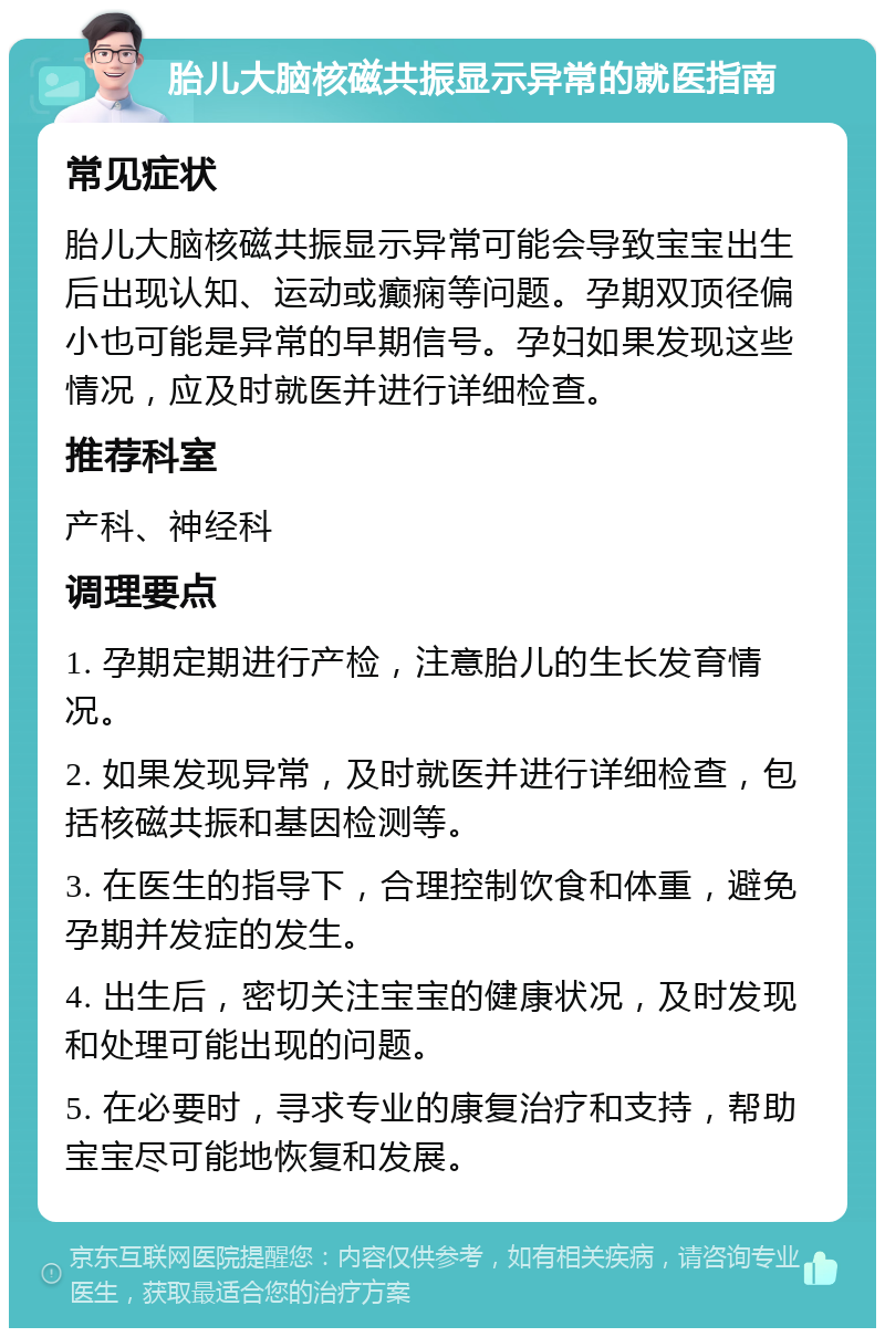 胎儿大脑核磁共振显示异常的就医指南 常见症状 胎儿大脑核磁共振显示异常可能会导致宝宝出生后出现认知、运动或癫痫等问题。孕期双顶径偏小也可能是异常的早期信号。孕妇如果发现这些情况，应及时就医并进行详细检查。 推荐科室 产科、神经科 调理要点 1. 孕期定期进行产检，注意胎儿的生长发育情况。 2. 如果发现异常，及时就医并进行详细检查，包括核磁共振和基因检测等。 3. 在医生的指导下，合理控制饮食和体重，避免孕期并发症的发生。 4. 出生后，密切关注宝宝的健康状况，及时发现和处理可能出现的问题。 5. 在必要时，寻求专业的康复治疗和支持，帮助宝宝尽可能地恢复和发展。