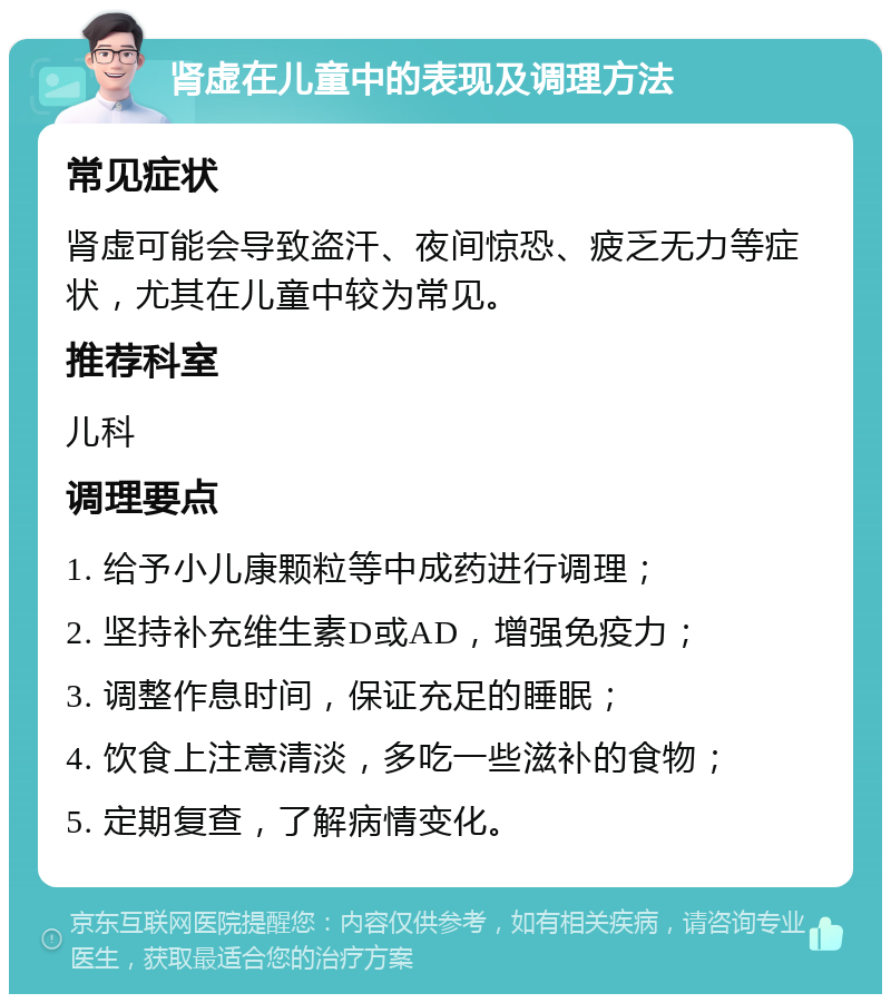 肾虚在儿童中的表现及调理方法 常见症状 肾虚可能会导致盗汗、夜间惊恐、疲乏无力等症状，尤其在儿童中较为常见。 推荐科室 儿科 调理要点 1. 给予小儿康颗粒等中成药进行调理； 2. 坚持补充维生素D或AD，增强免疫力； 3. 调整作息时间，保证充足的睡眠； 4. 饮食上注意清淡，多吃一些滋补的食物； 5. 定期复查，了解病情变化。