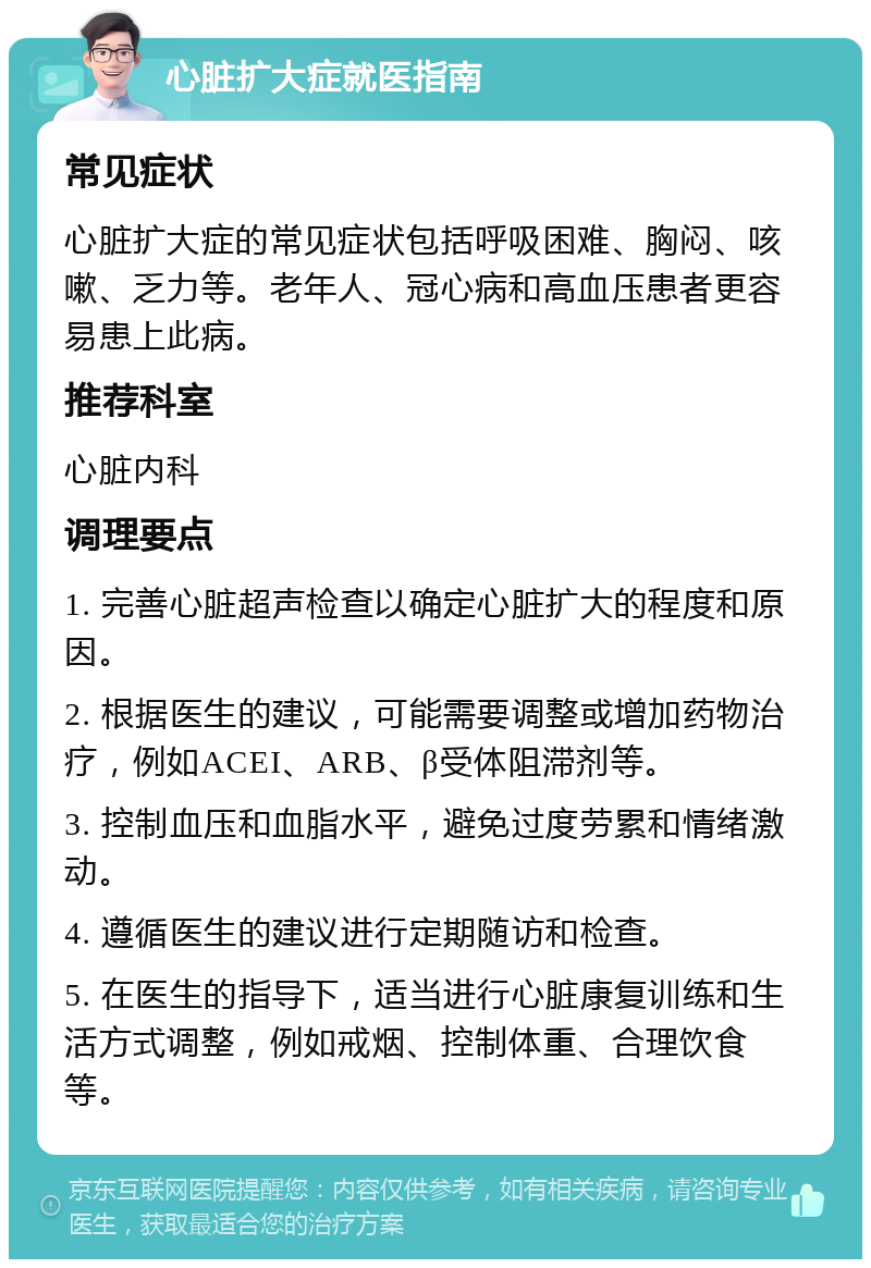 心脏扩大症就医指南 常见症状 心脏扩大症的常见症状包括呼吸困难、胸闷、咳嗽、乏力等。老年人、冠心病和高血压患者更容易患上此病。 推荐科室 心脏内科 调理要点 1. 完善心脏超声检查以确定心脏扩大的程度和原因。 2. 根据医生的建议，可能需要调整或增加药物治疗，例如ACEI、ARB、β受体阻滞剂等。 3. 控制血压和血脂水平，避免过度劳累和情绪激动。 4. 遵循医生的建议进行定期随访和检查。 5. 在医生的指导下，适当进行心脏康复训练和生活方式调整，例如戒烟、控制体重、合理饮食等。