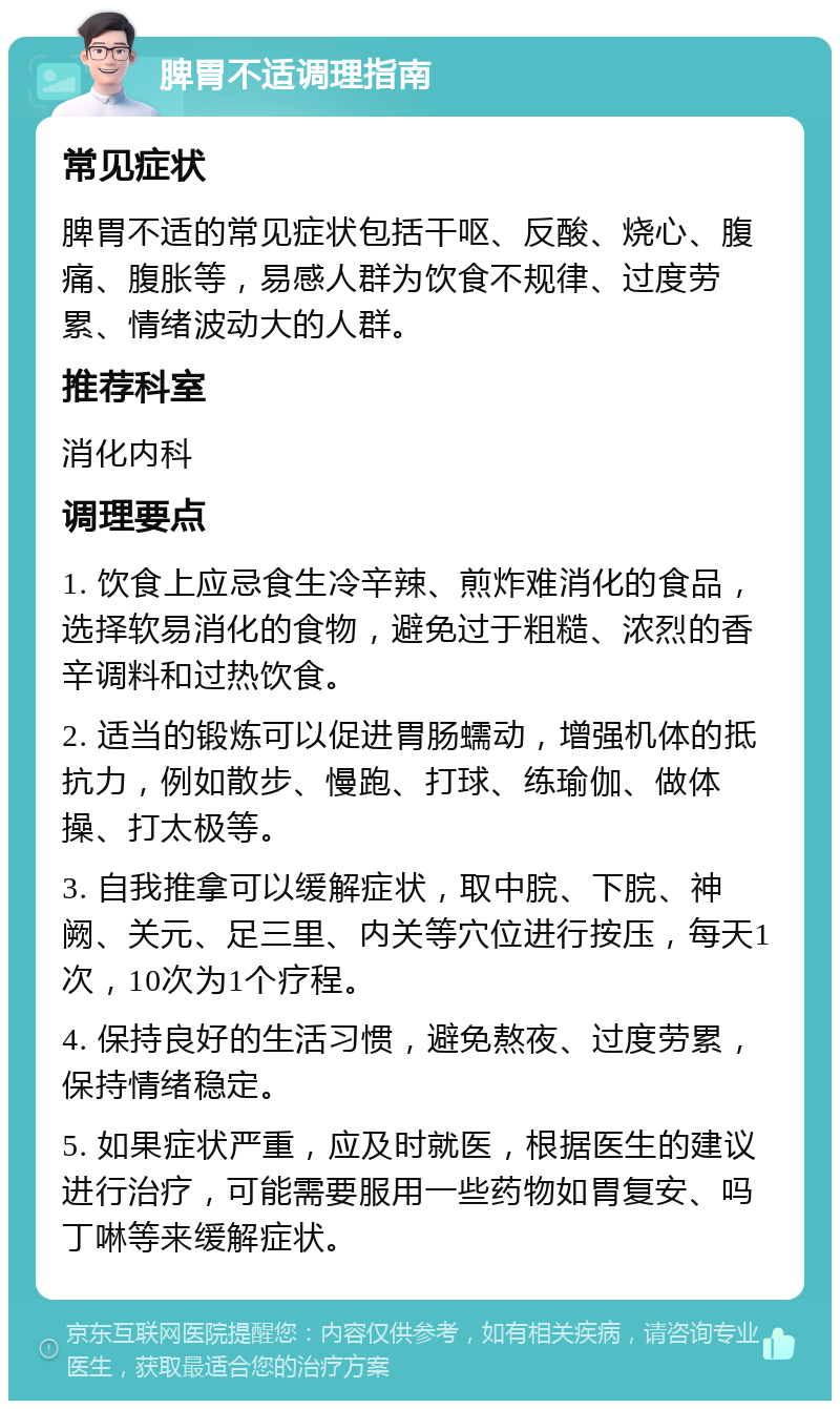 脾胃不适调理指南 常见症状 脾胃不适的常见症状包括干呕、反酸、烧心、腹痛、腹胀等，易感人群为饮食不规律、过度劳累、情绪波动大的人群。 推荐科室 消化内科 调理要点 1. 饮食上应忌食生冷辛辣、煎炸难消化的食品，选择软易消化的食物，避免过于粗糙、浓烈的香辛调料和过热饮食。 2. 适当的锻炼可以促进胃肠蠕动，增强机体的抵抗力，例如散步、慢跑、打球、练瑜伽、做体操、打太极等。 3. 自我推拿可以缓解症状，取中脘、下脘、神阙、关元、足三里、内关等穴位进行按压，每天1次，10次为1个疗程。 4. 保持良好的生活习惯，避免熬夜、过度劳累，保持情绪稳定。 5. 如果症状严重，应及时就医，根据医生的建议进行治疗，可能需要服用一些药物如胃复安、吗丁啉等来缓解症状。