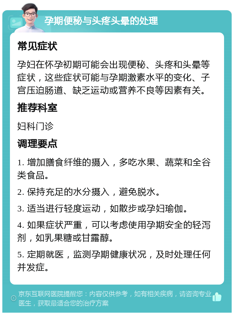 孕期便秘与头疼头晕的处理 常见症状 孕妇在怀孕初期可能会出现便秘、头疼和头晕等症状，这些症状可能与孕期激素水平的变化、子宫压迫肠道、缺乏运动或营养不良等因素有关。 推荐科室 妇科门诊 调理要点 1. 增加膳食纤维的摄入，多吃水果、蔬菜和全谷类食品。 2. 保持充足的水分摄入，避免脱水。 3. 适当进行轻度运动，如散步或孕妇瑜伽。 4. 如果症状严重，可以考虑使用孕期安全的轻泻剂，如乳果糖或甘露醇。 5. 定期就医，监测孕期健康状况，及时处理任何并发症。