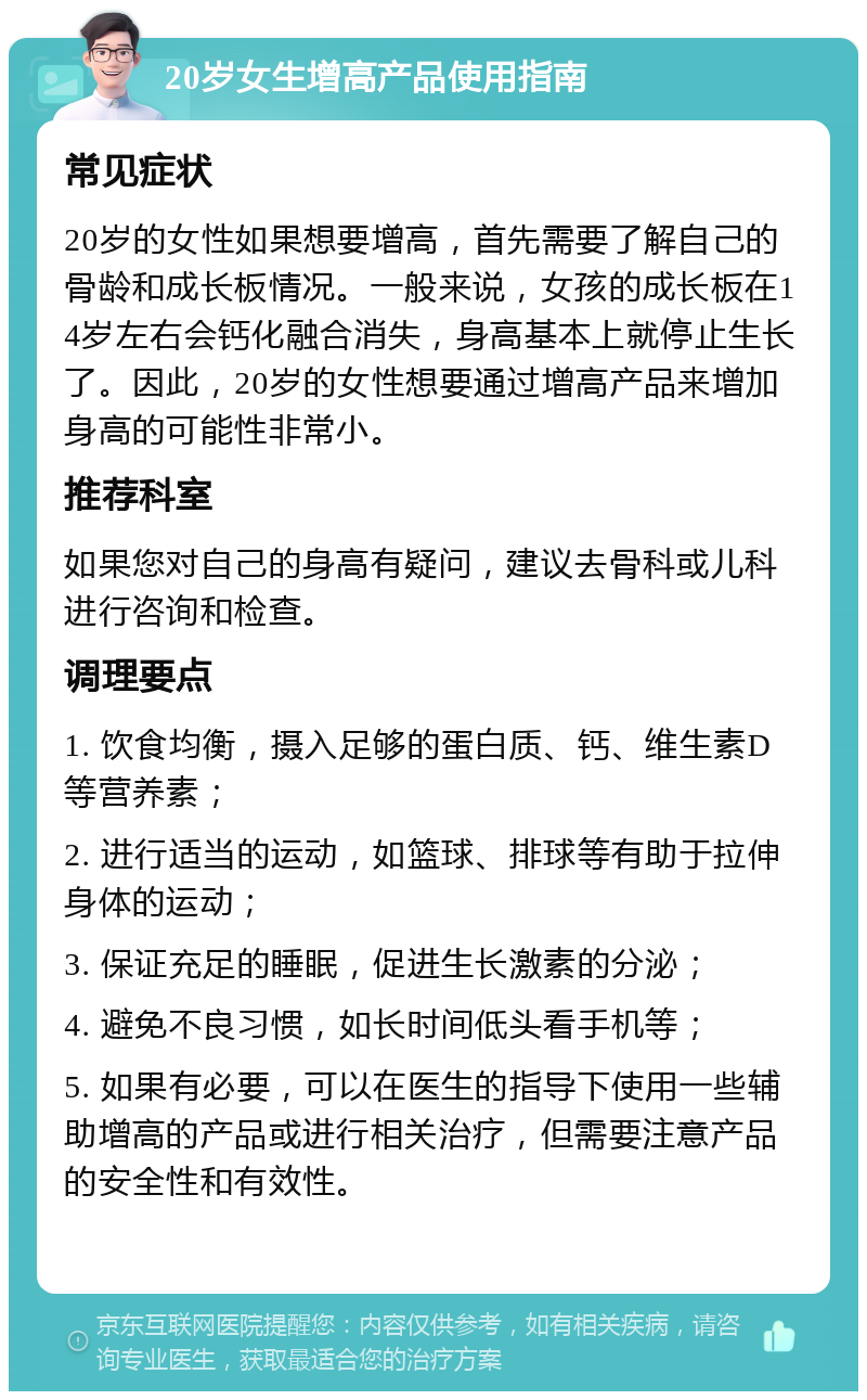 20岁女生增高产品使用指南 常见症状 20岁的女性如果想要增高，首先需要了解自己的骨龄和成长板情况。一般来说，女孩的成长板在14岁左右会钙化融合消失，身高基本上就停止生长了。因此，20岁的女性想要通过增高产品来增加身高的可能性非常小。 推荐科室 如果您对自己的身高有疑问，建议去骨科或儿科进行咨询和检查。 调理要点 1. 饮食均衡，摄入足够的蛋白质、钙、维生素D等营养素； 2. 进行适当的运动，如篮球、排球等有助于拉伸身体的运动； 3. 保证充足的睡眠，促进生长激素的分泌； 4. 避免不良习惯，如长时间低头看手机等； 5. 如果有必要，可以在医生的指导下使用一些辅助增高的产品或进行相关治疗，但需要注意产品的安全性和有效性。