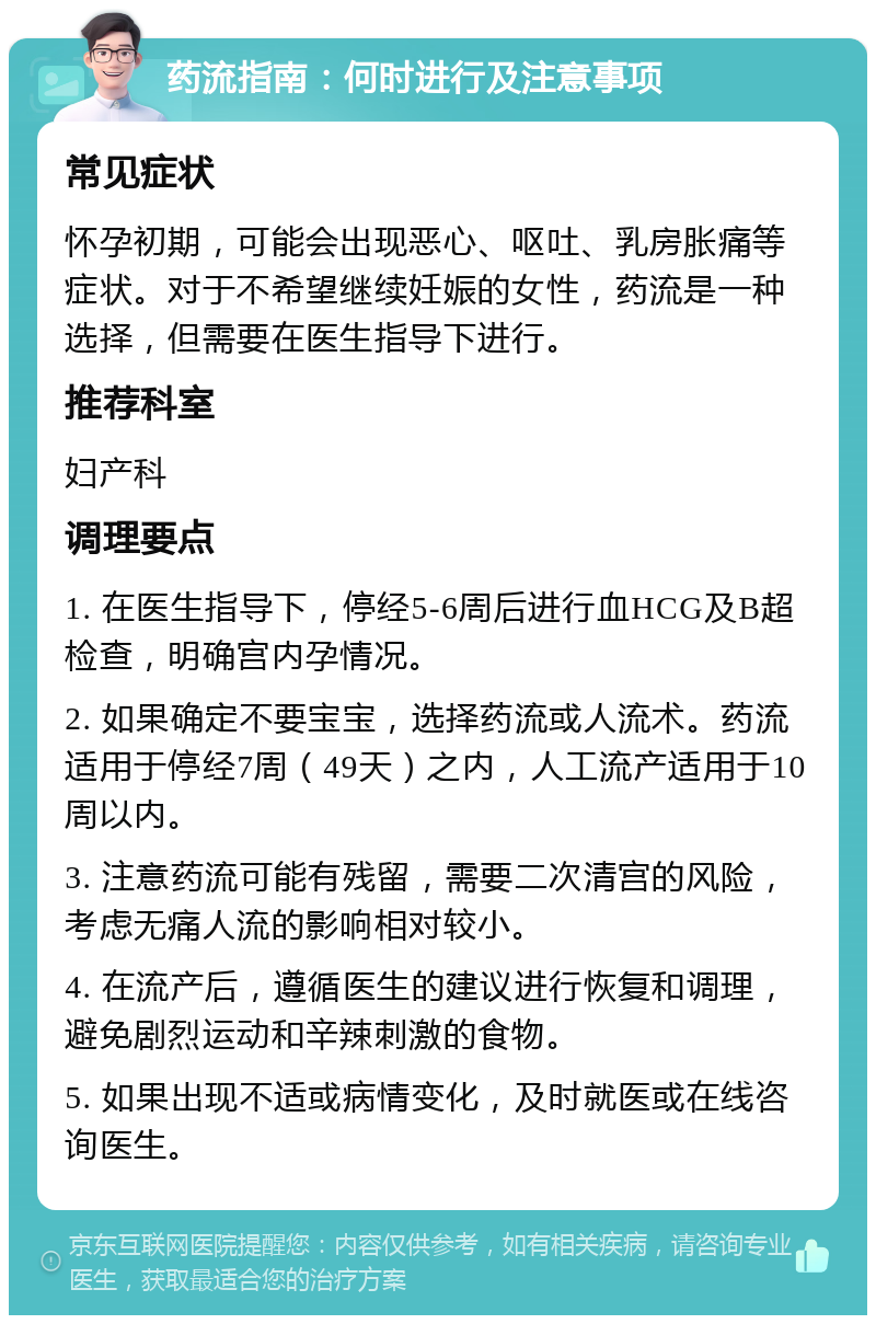 药流指南：何时进行及注意事项 常见症状 怀孕初期，可能会出现恶心、呕吐、乳房胀痛等症状。对于不希望继续妊娠的女性，药流是一种选择，但需要在医生指导下进行。 推荐科室 妇产科 调理要点 1. 在医生指导下，停经5-6周后进行血HCG及B超检查，明确宫内孕情况。 2. 如果确定不要宝宝，选择药流或人流术。药流适用于停经7周（49天）之内，人工流产适用于10周以内。 3. 注意药流可能有残留，需要二次清宫的风险，考虑无痛人流的影响相对较小。 4. 在流产后，遵循医生的建议进行恢复和调理，避免剧烈运动和辛辣刺激的食物。 5. 如果出现不适或病情变化，及时就医或在线咨询医生。